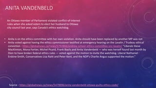 ANITA VANDENBELD
Source - https://globalnews.ca/news/5479996/anita-vandenbeld-ottawa-guilty-ethics-code/
An Ottawa member of Parliament violated conflict-of-interest
rules when she asked voters to elect her husband to Ottawa
city council last year, says Canada’s ethics watchdog.
• Anita is on the ethics committee with her own violation. Anita should have been replaced by another MP was not
• Anita voted against having the ethics commissioner testified at emergency hearing on the Lavalin / Trudeau ethical
conviction - https://globalnews.ca/news/5792866/andrew-scheer-ethics-committee-snc-lavalin/ “Liberals Steve
MacKinnon, Mona Fortier, Michel Picard, Frank Baylis and Anita Vandenbeld — who was herself found last month by
Dion to have broken federal ethics rules — voted against the motion to invite the watchdog. Liberal Nathaniel
Erskine-Smith, Conservatives Lisa Raitt and Peter Kent, and the NDP’s Charlie Angus supported the motion.”
 