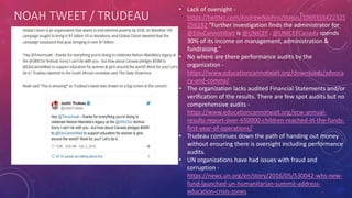 NOAH TWEET / TRUDEAU
• Lack of oversight -
https://twitter.com/AndrewNJohns/status/1069355422325
256192 “Further investigation finds the administrator for
@EduCannotWait is @UNICEF . @UNICEFCanada spends
30% of its income on management, administration &
fundraising.”
• No where are there performance audits by the
organization -
https://www.educationcannotwait.org/downloads/advoca
cy-and-comms/
• The organization lacks audited Financial Statements and/or
verification of the results. There are few spot audits but no
comprehensive audits -
https://www.educationcannotwait.org/ecw-annual-
results-report-over-650000-children-reached-in-the-funds-
first-year-of-operations/
• Trudeau continues down the path of handing out money
without ensuring there is oversight including performance
audits.
• UN organizations have had issues with fraud and
corruption -
https://news.un.org/en/story/2016/05/530042-whs-new-
fund-launched-un-humanitarian-summit-address-
education-crisis-zones
 