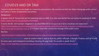 COVID19 AND DR TAM
I have no doubt Ms Tam is very bright as I review his past positions. My concerns are that Tam likely is being gag and/or control
by Trudeau in terms of statements and policies.
Background:
It appears that Dr Theresa Tam led the leadership team on SARS. If so, then why did MS Tam not review the playbook for SARS –
https://www.ncbi.nlm.nih.gov/books/NBK92465/
It seems like Ms. Tam has been relegated to say what PMO tell her to say or do in terms of policies and statements?
https://edmontonjournal.com/news/politics/the-road-to-canadas-covid-19-outbreak-pt-2-timeline-of-federal-government-
failure-at-border-to-slow-the-virus-2/. It is Trudeau team that controls the message of the public sector.
Bio/Tam:
https://www.who.int/about/who_reform/emergency-capacities/oversight-committee/theresa-tam/en/
@telfordk @JustinTrudeau seem to control what is said or done by public officials. I thought Trudeau said he would
be more open and transparent including releasing the gag order for people to speak freely? -
https://www.slideshare.net/paulyoungcga/geopolitical-events-management-of-a-crisis-canada
 