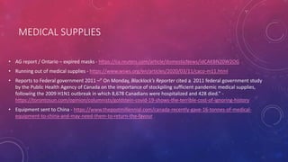 MEDICAL SUPPLIES
• AG report / Ontario – expired masks - https://ca.reuters.com/article/domesticNews/idCAKBN20W2OG
• Running out of medical supplies - https://www.wsws.org/en/articles/2020/03/11/caco-m11.html
• Reports to Federal government 2011 –” On Monday, Blacklock’s Reporter cited a 2011 federal government study
by the Public Health Agency of Canada on the importance of stockpiling sufficient pandemic medical supplies,
following the 2009 H1N1 outbreak in which 8,678 Canadians were hospitalized and 428 died.” -
https://torontosun.com/opinion/columnists/goldstein-covid-19-shows-the-terrible-cost-of-ignoring-history
• Equipment sent to China - https://www.thepostmillennial.com/canada-recently-gave-16-tonnes-of-medical-
equipment-to-china-and-may-need-them-to-return-the-favour
 
