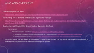 WHO AND OVERSIGHT
Lack of oversight at the WHO
• https://www.slideshare.net/paulyoungcga/reforming-both-the-united-nations-and-who
New funding, but no demands for both status reports and oversight
• https://www.ctvnews.ca/health/coronavirus/a-global-challenge-pm-trudeau-commits-850-million-to-global-fight-
against-covid-19-1.4923565
@cathmckenna @ElizabethMay @JustinTrudeau @gmbutts @telfordk
• Ban on plastic
• Where does plexiglass come from? - https://www.pixartprinting.co.uk/blog/what-is-plexiglas/
• We could look at transparent aluminum. You can watch Star Trek IV to see this discussed - https://www.youtube.com/watch?v=DduO1fNzV4w
• Here is more information on oil: https://www.slideshare.net/paulyoungcga/oil-and-gas-sector-whats-happening-outlook-2020-and-beyond
• The reality is that risk will always be there when it comes to any viruses. The key will be the mitigation steps taken as
part of protecting healthcare as well as supporting GDP growth
 