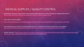 MEDICAL SUPPLIES / QUALITY CONTROL
• Liberal have not focus on any policies that would identify keys areas of the economy as strategic like medical -
https://www.slideshare.net/paulyoungcga/how-best-to-reshore-supply-chains
• Errors with medical supplies
• https://thepostmillennial.com/trudeau-governments-medical-equipment-blunder-cost-taxpayers-1-8-billion
• Too narrow focus on vaccines including dependency on a company that little revenue from any products -
https://www.slideshare.net/paulyoungcga/covid19-race-to-vaccine-and-expediting-testing-june-2020
• Auditor-General - https://www.canada.ca/en/public-health/corporate/mandate/about-agency/office-evaluation/evaluation-
reports/evaluation-national-emergency-stockpile-system/findings.html
 
