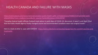 HEALTH CANADA AND FAILURE WITH MASKS
https://nationalpost.com/news/national/canadian-public-health-gaffe-unmasked/wcm/f438657d-87ad-45b4-ba43-
e46efaf1f62e/?utm_medium=Social&utm_source=Twitter#Echobox=1596199787
“Canadian federal health officials flubbed mask advice in early days of COVID-19: document. It wasn’t until April 22nd
that the Public Health Agency finally changed course and recommended Canadians wear non-surgical masks”
Here is a look at other is. sues with COVID!9 - https://www.slideshare.net/paulyoungcga/race-for-covid19-vaccines-and-
treatments
•
 