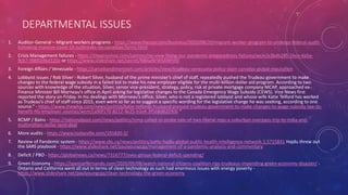 DEPARTMENTAL ISSUES
1. Auditor-General – Migrant workers programs - https://www.thestar.com/business/2020/08/20/migrant-worker-program-to-undergo-federal-audit-
following-massive-covid-19-outbreaks-on-canadian-farms.html
2. Crisis Management failures - https://theprovince.com/opinion/np-view-fixing-our-pandemic-preparedness-failures/wcm/e3bdb285-5bce-4a5a-
9cb7-98692d6d320a or https://www.slideshare.net/secret/NBAaNrWSAWhIt0
3. Foreign Affairs / Venezuela - https://canadiandimension.com/articles/view/trudeau-venezuela-policy-stain-canadas-global-reputation
4. Lobbyist issues / Rob Silver - Robert Silver, husband of the prime minister’s chief of staff, repeatedly pushed the Trudeau government to make
changes to the federal wage subsidy in a failed bid to make his new employer eligible for the multi-billion-dollar aid program. According to two
sources with knowledge of the situation, Silver, senior vice-president, strategy, policy, risk at private mortgage company MCAP, approached ex-
Finance Minister Bill Morneau’s office in April asking for legislative changes to the Canada Emergency Wage Subsidy (CEWS). Vice News first
reported the story on Friday. In his dealings with Morneau’s office, Silver, who is not a registered lobbyist and whose wife Katie Telford has worked
as Trudeau’s chief of staff since 2015, even went so far as to suggest a specific wording for the legislative change he was seeking, according to one
source.” - https://www.thewhig.com/news/politics/katie-telfords-husband-pressed-trudeau-government-to-make-changes-to-wage-subsidy-law-to-
benefit-his-employer-sources/wcm/ca90f170-8212-4e25-b2e4-3f568d820306 “
5. RCMP / Bains - https://nationalpost.com/news/politics/rcmp-called-to-probe-tale-of-two-liberal-mps-a-suburban-overpass-trip-to-india-and-
multimillion-dollar-land-deal
6. More audits - https://www.todayville.com/191820-2/
7. Review of Pandemic system - https://www.cbc.ca/news/politics/patty-hajdu-global-public-health-intelligence-network-1.5715831 Hajdu threw out
the SARS playbook - https://www.slideshare.net/paulyoungcga/management-of-a-pandemic-analysis-and-commentary
8. Deficit / PBO - https://globalnews.ca/news/7316777/yves-giroux-federal-deficit-spending/
9. Green Economy - https://spencerfernando.com/2020/09/08/watch-national-citizens-coalition-rips-trudeaus-impending-green-economy-disaster/ -
Ontario and California went all out in terms of clean technology as such had enormous issues with energy poverty -
https://www.slideshare.net/paulyoungcga/clean-technology-the-green-economy
 