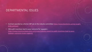 DEPARTMENTAL ISSUES
• Contract awarded as a former MP sat on the industry committee https://www.blacklocks.ca/mp-sought-
423k-contract/
• CRA audit incentives lead to poor outcome for taxpayers -
https://www.investmentexecutive.com/news/industry-news/cra-audit-incentives-lead-to-poor-
taxpayer-outcomes-study-suggests/
 