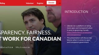 INTRODUCTION
• Liberals ran a platform on being
more open and transparent when
it came to governing Canada -
https://www.liberal.ca/openness-
and-transparency/
• This presentation will discuss key
failures when it comes to open
and transparent government
 