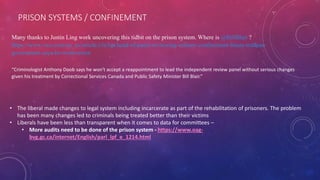 PRISON SYSTEMS / CONFINEMENT
Many thanks to Justin Ling work uncovering this tidbit on the prison system. Where is @BillBlair ?
https://www.vice.com/en_us/article/z3e5qa/head-of-panel-reviewing-solitary-confinement-blasts-trudeau-
government-says-he-wont-return
“Criminologist Anthony Doob says he won't accept a reappointment to lead the independent review panel without serious changes
given his treatment by Correctional Services Canada and Public Safety Minister Bill Blair.”
• The liberal made changes to legal system including incarcerate as part of the rehabilitation of prisoners. The problem
has been many changes led to criminals being treated better than their victims
• Liberals have been less than transparent when it comes to data for committees –
• More audits need to be done of the prison system - https://www.oag-
bvg.gc.ca/internet/English/parl_lpf_e_1214.html
 