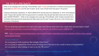 2B TREES PROMISE
Source - https://headtopics.com/ca/trudeau-government-hasn-t-started-planting-2-billion-trees-promised-in-2019-campaign-15694626
The oil sands have planted more tree in one year, than liberals have since they made their promise back in 2019 -
https://www.slideshare.net/paulyoungcga/whats-next-for-the-forestry-sector-238650775
PBO - https://www.woodworkingnetwork.com/news/canadian-news/pbo-says-cost-planting-2-billion-trees-canada-
could-almost-double
@SeamusORegan
Are you going to look at policies that mitigate forest fires?
Are you going to applaud the forest sector for being one of the best in the world in terms of sustainability?
Are you going to stop looking at ways to tax the NR sector?
https://www.slideshare.net/paulyoungcga/what-is-next-for-the-forestry-sector-249673424
 