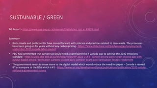 SUSTAINABLE / GREEN
AG Report - https://www.oag-bvg.gc.ca/internet/English/acc_rpt_e_43626.html
Summary
• Both private and public sector have moved forward with policies and practices related to zero-waste. The processes
have been going on for years without any carbon pricing - https://www.slideshare.net/paulyoungcga/employment-
september-2020-canada-labor-market
• PBO has commented that carbon tax would need a significant hike if Canada was to achieve the 2030 emissions
standard - https://www.pbo-dpb.gc.ca/en/blog/news/RP-2021-019-S--carbon-pricing-paris-target-closing-gap-with-
output-based-pricing--tarification-carbone-accord-paris-combler-ecart-avec-tarification-fondee-rendement
• The government needs to move more to the digital model which would reduce the need for paper – Canada is ranked
8th as compare to the USA which is #1 - https://www.un.org/development/desa/publications/publication/2020-united-
nations-e-government-survey
 