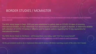 BORDER STUDIES / MCMASTER
https://www.canadianmanufacturing.com/technology/feds-award-2-5m-to-mcmaster-university-to-support-covid-19-border-
study-263119/
The MHL study began in Sept. 2020 and was established to gather data on COVID-19 rates of incoming
international travelers, to help determine if an airport-based surveillance program is feasible, to determine whether
self-collection of COVID-19 testing is effective and to explore options regarding the 14-day quarantine for
international travelers.
The MHL Border Study by McMaster - @FilomenaTassi your riding, right? Did Tassi recuse herself?
https://www.slideshare.net/paulyoungcga/management-of-a-pandemic-covid19-analysis-and-commentary
All the government needs to do is implement data and AI along with better reporting as part of the entry into Canada.
 