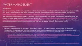 WATER MANAGEMENT
@TerryDuguid
Why are you creating another dept, especially as water management falls under the jurisdiction of the provinces? All you need to
do is create a central database that can be updated by provinces and local governments as it relates to water management
https://www2.slideshare.net/paulyoungcga/water-management-canada-and-the-world-november-2020
The Government of Canada announced $5.1 million in funding to support 46 new projects to protect and restore the Great Lakes
through the Great Lakes Protection Initiative in 2020–21 Source - https://www.canadianmanufacturing.com/environment-and-
safety/canada-invests-5-1m-in-great-lakes-protection-263564/ (This is more about buying votes than sound policies. There should
be coordination with the Province of Ontario along with MN, Ohio, PA, NY, MI, and WI in terms of water quality.
Canada Water Agency
• Creating a cohesive system for managing Canada’s fresh water is a tall order. Currently, responsibilities for freshwater
management are shared among federal, provincial, territorial and municipal governments, and Indigenous peoples. At the
federal level alone, more than 20 departments and agencies have some responsibility for fresh water
• There are federal acts like fisheries or water acts - https://www.canada.ca/en/environment-climate-change/services/water-
overview/governance-legislation/federal-policy.html or https://www.canada.ca/en/environment-climate-change/corporate/international-
affairs/partnerships-countries-regions/north-america/great-lakes-water-quality-agreement.html
• Provinces already do audits of water management
• Municipalities also do audits of their water management based on provincial and federal acts.
• First nations need investment not another agency - https://www.cbc.ca/news/politics/stefanovich-liberal-long-term-drinking-water-promise-1.5780403
 