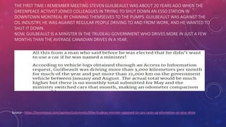 THE FIRST TIME I REMEMBER MEETING STEVEN GUILBEAULT WAS ABOUT 20 YEARS AGO WHEN THE
GREENPEACE ACTIVIST JOINED COLLEAGUES IN TRYING TO SHUT DOWN AN ESSO STATION IN
DOWNTOWN MONTREAL BY CHAINING THEMSELVES TO THE PUMPS. GUILBEAULT WAS AGAINST THE
OIL INDUSTRY, HE WAS AGAINST REGULAR PEOPLE DRIVING TO AND FROM WORK, AND HE WANTED TO
SHUT IT DOWN.
NOW, GUILBEAULT IS A MINISTER IN THE TRUDEAU GOVERNMENT WHO DRIVES MORE IN JUST A FEW
MONTHS THAN THE AVERAGE CANADIAN DRIVES IN A YEAR.
Source - https://torontosun.com/opinion/columnists/lilley-trudeau-minister-opposed-to-cars-racks-up-kilometres-on-your-dime
 