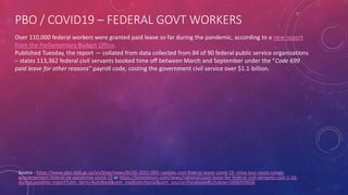 PBO / COVID19 – FEDERAL GOVT WORKERS
Source - https://www.pbo-dpb.gc.ca/en/blog/news/BLOG-2021-005--update-cost-federal-leave-covid-19--mise-jour-couts-conge-
gouvernement-federal-lie-pandemie-covid-19 or https://torontosun.com/news/national/paid-leave-for-federal-civil-servants-cost-1-1b-
during-pandmic-report?utm_term=Autofeed&utm_medium=Social&utm_source=Facebook#Echobox=1606939656
Over 110,000 federal workers were granted paid leave so far during the pandemic, according to a new report
from the Parliamentary Budget Office.
Published Tuesday, the report — collated from data collected from 84 of 90 federal public service organizations
– states 113,362 federal civil servants booked time off between March and September under the “Code 699
paid leave for other reasons” payroll code, costing the government civil service over $1.1-billion.
 