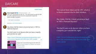 DAYCARE
This typical from Adam and the LPC which is
to blame someone else for their mistakes.
Hey Adam, Did the Liberal not promise back
in 1993 a National Daycare?
You had 4 years to do daycare when you have
a majority govt and did not, right?
https://www2.slideshare.net/paulyoungcga/ana
lysis-and-commentary-daycare-and-child-care-
costs-canada
 