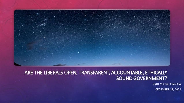 ARE THE LIBERALS OPEN, TRANSPARENT, ACCOUNTABLE, ETHICALLY
SOUND GOVERNMENT?
PAUL YOUNG CPA CGA
DECEMBER 18, 2021
 