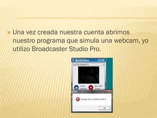    Una vez creada nuestra cuenta abrimos
    nuestro programa que simula una webcam, yo
    utilizo Broadcaster Studio Pro.
 