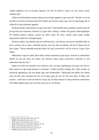 världen uppfattas som en levande organism. Ett sätt att beskriva Logos var som anima mundi,
världens själ.10
I likhet med Herakleitos kunde stoikerna även kunde uppfatta Logos som eld.11
Det här var en tid
då läran om de fyra elementen hade blivit känd, och stoikerna såg Logos som en ursprunglig eld, ur
vilken de övriga elementen uppstod.
Stoikerna kunde också beskriva Logos som Gud.12
Vad beträffar deras gudsbild, innebar detta att
de såg Gud som immanent, eftersom ju Logos finns i allting i världen. De gjorde också kopplingar
till samtida grekisk religion, genom att kalla Logos för Zeus, medan andra gudar ansågs
representera krafter hos världsprincipen.13
Stoikerna tänker sig enskilda ting som mikrokosmos, som liksom universum innehåller både en
passiv princip och en aktiv, ordnande princip, som styr dess utveckling, och det är denna som är
dess Logos.14
Dessa ordnande principer kallas för logoi spermatikoi, och de är del av Logos i dess
helhet.
Människans Logos är själen. Man skiljer mellan immanent Logos (logos endiatetos), människans
förnuft så som det finns hos henne, och uttryckt Logos (logos proforikos), förnuftet så som
människan uttrycker det.15
Något som hade stor betydelse för stoikernas etik, var deras uppfattning om Logos som försyn.
Man ansåg att Logos hade planerat in skeendet i världen på bästa möjliga sätt, vilket innebar en
fatalistisk uppfattning: det som hände sågs som förutbestämt.16
Människan bör därför inte kämpa
emot sitt öde, utan acceptera det och, så att säga, spela sin roll väl. Gör man detta, så följer man
naturen – också den ett sätt att beskriva Logos på. Att följa naturen är enligt stoikerna människans
mål. Målet uppnås genom att man låter sig styras av sitt förnuft.
10
Kelly, Early Christian Doctrines, sid. 18
11
Nordin, Filosofins historia, sid. 131
12
Kelly, Early Christian Doctrines, sid. 18
13
Stead, Philosophy in Christian antiquity, sid. 50
14
Kelly, Early Christian Doctrines, sid. 18
15
Kelly, Early Christian Doctrines, sid. 18-19
16
Nordin, Filosofins historia, sid. 131
10
 