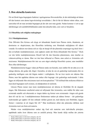 3. Den aktuella kontexten
För att förstå logos-begreppets funktion i apologeternas försvarsskrifter, är det nödvändigt att känna
till den kontext som denna logos-kristologi utvecklades i. Det är här de faktorer måste sökas, som
samverkat till att man använde begreppet på det sätt som man gjorde. Nedan kommer vi att ta upp
idériktningar och samhällsförhållanden under den aktuella tiden, som varit av betydelse.
3.1 Filosofiska och religiösa tankegångar
3.1.1 Medelplatonismen
Från 200-talet före Kristus och drygt ett århundrade framåt kom Platons skola, Akademin, att
domineras av skepticismen, den filosofiska inriktning som förnekade möjligheten till säkert
vetande. En reaktion mot denna och en vilja att återgå till det platonska ursprunget tog dock form i
den så kallade medelplatonismen, som uppkom under det första århundradet före Kristus.17
Dock
var inte heller medelplatonismens filosofi helt lik den klassiska platonismen, utan innebar en
vidareutveckling av denna. Man var inte bara influerad av Platon, utan också av Aristoteles och
stoicismen. Medelplatonismen bör inte ses som något enhetligt filosofiskt system, utan innehåller
flera olika idériktningar.
Medelplatonisterna bygger vidare på Platons tanke om hierarki, men istället för att sätta en av de
många idéerna, det godas idé, högst i hierarkin, så talar de om ett gudomligt medvetande eller en
gudomlig intelligens som det högsta stadiet i verkligheten. De tar över teorin om idéerna från
Platon, men här uppfattas idéerna som tankar eller begrepp i det gudomliga medvetandet. I detta
ligger ett inflytande från stoicismens teori om konceptualism.18
Till skillnad från stoikerna tillskriver
man dock begreppen reell existens, så ståndpunkten är realistisk.
Liksom Platon menar man inom medelplatonismen att idéerna är förebilder för de skapade
tingen. Här förkommer emellertid också ett inflytande från Aristoteles, som istället för idéer som
existerade utanför och oberoende av tingen tänkte sig former som existerande i tingen och gjorde
dem till vad de var. I medelplatonismen förekommer tanken på sådana former – det gudomliga
medvetandet ger upphov till den ordnade världen genom att, med idéerna som förebilder, ingjuta
former i materian så att tingen blir till.19
Man kombinerar alltså den platonska idéläran med
Aristoteles teori om form och materia.
Medan vissa medelplatonister endast såg Gud och materian som individuella principer,
uppfattade andra även idéerna som en enskild princip. Man kunde skilja mellan det yttersta
17
Stead, Philosophy in Christian antiquity, sid. 54
18
Stead, Philosophy in Christian antiquity, sid. 56
19
Stead, Philosophy in Christian antiquity, sid. 55
11
 