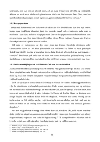 ursprunget, som sågs som en absolut enhet, och en lägre princip som uttryckte sig i mångfald.
Albinus, en av de mest kända medelplatonisterna, talade om Gud som det första Nous, som han
identifierade med demiurgen, och ett lägre nous, genom vilket det första Nous verkade.20
3.1.2 Den yngre stoan
I likhet med platonismen kom stoicismen att utvecklas över århundradena och anta nya former.
Medan man beträffande platonism talar om klassisk, medel- och nyplatonism, delar man in
stoicismen i den äldre, mellersta och yngre stoan. Det var den yngre stoan som kristendomen kom
att samexistera med. Som dess främsta företrädare räknas Neros rådgivare Seneca, den frigivne
slaven Epictetus och kejsaren Marcus Aurelius.
Vid sidan av platonismen var den yngre stoan den främsta filosofiska riktningen under
kristendomens första tid. Att både platonismen och stoicismen vid denna tid hade genomgått
förändringar jämfört med de ursprungliga lärorna hade delvis att göra med att de tagit intryck av
varandra.21
Stoicismen gick under den här tiden mot en mer transcendent gudsuppfattning och ett
framhållande av det mänskliga medvetandets eller intellektets urspung i och samhörighet med Gud.
3.1.3 Judiska tankegångar: en transcendent Gud som verkar i världen
Judendomen utmärkte sig som religion i det romerska riket genom sin tro på en enda Gud istället
för en mångfald av gudar. Tron på en transcendent, avlägsen, över världen fullständigt upphöjd Gud
skilde sig också från romersk och grekisk religions tanke på hur gudarna steg ned till människornas
värld och handlade i den.
Dock var det även en judisk tanke att Gud hade en relation till världen, att Han uppenbarade sin
vilja för människorna och handlade gentemot dem. Under senare judendom tog man sig an frågan
om hur man kunde kombinera tron på en transcendent Gud, som är upphöjd över allt annat, med
tron på att samme Gud också är aktiv i världen. En lösning på den här frågan var änglarna, som
ansågs fungera som medlare mellan Gud och skapelsen. Problemet med denna lösning var att
änglarna inte var fullt pålitliga varelser – det fanns änglar som var olydiga mot Gud – och man såg
därför ett behov av en lösning, som visade hur Gud på ett mer direkt sätt handlade gentemot
skapelsen.22
Vad man nu gjorde var att ta upp vissa attribut hos Gud, som Hans Ord, Hans Vishet och Hans
Ande, och hävda att det var genom dessa som Gud var aktiv i skapelsen. Dessa attribut kom alltmer
att personifieras, en process som kallas för hypostasering.23
Till exempel beskrevs Visheten som en
kvinnlig gestalt som, själv skapad av Gud, hade funnits med vid världens skapelse.
20
Barnard, Justin Martyr: His Life and Thought, sid. 30
21
Kelly, Early Christian Doctrines, sid. 19
22
Stead, Philosophy in Christian antiquity, sid. 148-149
23
Stead, Philosophy in Christian Antiquity, sid. 149
12
 