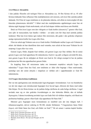3.1.4 Filon av Alexandria
I den judiske filosofen och teologen Filon av Alexandrias (ca. 30 före Kristus till ca. 45 efter
Kristus) tänkande finns influenser från medelplatonism och stoicism, och även från samtida judiskt
tänkande. För Filon är Logos totaliteten av de platonska idéerna, och alltså en motsvarighet till den
klassiska platonismens idévärld.24
I likhet med den medelplatonska uppfattningen anser han att
idéerna utgör begrepp i Guds medvetande, och att Gud skapar världen med dessa som förebild.
Dock ser Filon även Logos som den viktigaste av Guds krafter (dunameis),25
genom vilka Gud,
som själv är transcendent, kan handla i världen – en tanke som hör ihop med samtida judiska
tendenser. Man kan även känna igen tanken från stoicismen, där gudar i den grekiska religionen
ansågs representera krafter hos Logos eller Zeus.
Filon tar också upp Visheten som en av Guds krafter. Förhållandet mellan Logos och Visheten är
oklart: det händer att han identifierar dem med varandra, men också att han anser Visheten ha sitt
ursprung i Logos eller vice versa.
Genom Logos, Ordet, skapade Gud världen, och genom Logos styr Han världen. Det är också
genom Logos som Gud uppenbaras för människorna. Gud är i sig själv avlägsen och dold för dem,
men genom Logos får de möjlighet att förstå vem Gud är. Ett viktigt exempel är hur de judiska
profeterna har fått sina uppenbarelser genom Ordet.
En koppling finns till stoicismens tanke om immanent respektive uttryckt Logos hos
människan.26
Logos finns hos Gud, som totaliteten av idéer eller begrepp i Hans medvetande,
samtidigt som det också uttrycks i skapelsen av världen och i uppenbarandet av Gud för
människorna.
3.1.5 Logos i den kristna traditionen
Det var inte apologeterna som introducerade logos-begreppet i kristendomen. I en viss bemärkelse
var det inte någon som introducerade begreppet över huvud taget, eftersom det fanns med redan
från början. För de första kristna var de judiska heliga skrifterna de enda heliga skrifterna. I regel
använde man sig av den grekiska översättningen av den hebreiska Bibeln, den så kallade
Septuaginta. I denna översättning används logos om Guds Ord vid världens skapelse, och likaså om
profeternas budskap, genom vilket Guds vilja uppenbaras för Hans folk.27
Däremot gavs begreppet inom kristendomen en innebörd som det inte tidigare haft. I
Johannesevangeliet, skrivet omkring år 90-100, inleder författaren: ”I begynnelsen fanns Ordet
(logos), och Ordet fanns hos Gud, och Ordet var Gud”,28
för att senare i samma kapitel berätta:
24
Kelly, Early Christian Doctrines, sid. 10
25
Kelly, Early Christian Doctrines, sid. 10
26
Kelly, Early Christian Doctrines, sid. 10-11
27
Barnard, Justin Martyr: His Life and Thought, sid. 86
28
Joh 1:1
13
 