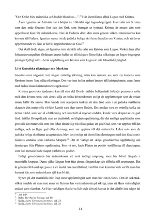 ”Och Ordet blev människa och bodde bland oss…”.29
Här identifieras alltså Logos med Kristus.
Även Ignatius av Antiokia tar i början av 100-talet upp logos-begreppet. Han talar om Kristus
som den ende Gudens Son och det Ord, som framgår ur tystnad. Kristus är ensam den som
uppenbarar Gud för människorna. Han är Faderns dörr, den enda genom vilken människorna kan
komma till Fadern. Ignatius menar att de judiska heliga skrifterna handlar om Kristus, och att deras
uppenbarande av Gud är Kristi uppenbarande av Gud.30
Det skall dock sägas, att Ignatius inte särskilt ofta talar om Kristus som Logos. Varken han eller
Johannesevangeliets författare knyter heller an till tidigare filosofiska tolkningar av logos-begreppet
på något tydligt sätt – deras uppfattning om Kristus som Logos är inte filosofiskt präglad.
3.1.6 Gnostiska riktningar och Markion
Gnosticismen utgjorde inte någon enhetlig riktning, utan kan snarare ses som en tendens som
förekom inom flera olika riktningar. Den var inte heller enbart knuten till kristendomen, utan fanns
med redan innan kristendomens uppkomst.31
Kristna gnostiska tendenser kan till stor del förstås utifrån hellenstiskt bildade personers möte
med den kristna tron, och deras vilja att tolka kristendomen enligt de uppfattningar som de redan
innan hållit för sanna. Man kunde inte acceptera tanken att den Gud som i de judiska skrifterna
skapade den materiella världen kunde vara den sanne Guden. Det ansågs vara en orimlig tanke att
denna värld, som var så ofullkomlig och innehöll så mycket ondska, kunde vara skapad av en god
Gud. Istället förespråkade man en dualistisk verklighetsuppfattning, där det andliga uppfattades som
gott och det materiella som ont. Man tänkte sig två olika gudar, en god Gud, som var upphov till det
andliga, och en lägre gud eller demiurg, som var upphov till det materiella. I den mån som de
judiska heliga skrifterna accepterades, blev det rimligt att identifiera demiurgen med den Gud som i
Genesis omtalas som världens Skapare.32
Det är viktigt att skilja gnostikernas uppfattning om
demiurgen från Platons uppfattning. Som vi sett, hade Platon en positiv inställning till demiurgen,
som han menade hade skapat världen av godhet.
Enligt gnosticismen har människorna ett rent andligt ursprung, men har blivit fångade i
materiella kroppar. Deras själar längtar bort från denna fångenskap och tillbaka till ursprunget. Det
är genom rätt kunskap (gnosis), en insikt om ens tillstånd, varifrån man kommer och varför man har
hamnat här, som människans själ kan bli fri.
Synen på det materiella hör ihop med uppfattningen som man har om Kristus. Den är doketisk,
vilket innebär att man inte anser att Kristus har varit människa på riktigt, utan att Hans mänsklighet
endast varit skenbar. Att Han verkligen skulle ha lidit och dött på korset är det därför inte något tal
29
Joh 1:14
30
Behr, The Way to Nicaea, sid. 88
31
Kelly, Early Christian Doctrines, sid. 23
32
Kelly, Early Christian Doctrines, sid. 26
14
 