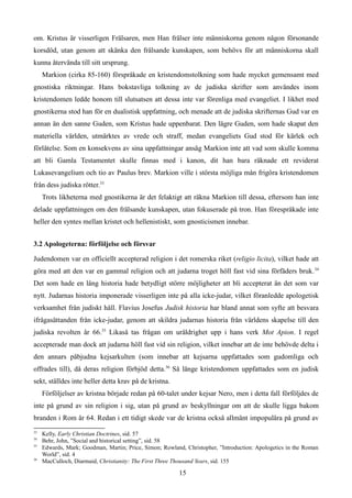 om. Kristus är visserligen Frälsaren, men Han frälser inte människorna genom någon försonande
korsdöd, utan genom att skänka den frälsande kunskapen, som behövs för att människorna skall
kunna återvända till sitt ursprung.
Markion (cirka 85-160) förspråkade en kristendomstolkning som hade mycket gemensamt med
gnostiska riktningar. Hans bokstavliga tolkning av de judiska skrifter som användes inom
kristendomen ledde honom till slutsatsen att dessa inte var förenliga med evangeliet. I likhet med
gnostikerna stod han för en dualistisk uppfattning, och menade att de judiska skrifternas Gud var en
annan än den sanne Guden, som Kristus hade uppenbarat. Den lägre Guden, som hade skapat den
materiella världen, utmärktes av vrede och straff, medan evangeliets Gud stod för kärlek och
förlåtelse. Som en konsekvens av sina uppfattningar ansåg Markion inte att vad som skulle komma
att bli Gamla Testamentet skulle finnas med i kanon, dit han bara räknade ett reviderat
Lukasevangelium och tio av Paulus brev. Markion ville i största möjliga mån frigöra kristendomen
från dess judiska rötter.33
Trots likheterna med gnostikerna är det felaktigt att räkna Markion till dessa, eftersom han inte
delade uppfattningen om den frälsande kunskapen, utan fokuserade på tron. Han förespråkade inte
heller den syntes mellan kristet och hellenistiskt, som gnosticismen innebar.
3.2 Apologeterna: förföljelse och försvar
Judendomen var en officiellt accepterad religion i det romerska riket (religio licita), vilket hade att
göra med att den var en gammal religion och att judarna troget höll fast vid sina förfäders bruk.34
Det som hade en lång historia hade betydligt större möjligheter att bli accepterat än det som var
nytt. Judarnas historia imponerade visserligen inte på alla icke-judar, vilket föranledde apologetisk
verksamhet från judiskt håll. Flavius Josefus Judisk historia har bland annat som syfte att besvara
ifrågasättanden från icke-judar, genom att skildra judarnas historia från världens skapelse till den
judiska revolten år 66.35
Likaså tas frågan om uråldrighet upp i hans verk Mot Apion. I regel
accepterade man dock att judarna höll fast vid sin religion, vilket innebar att de inte behövde delta i
den annars påbjudna kejsarkulten (som innebar att kejsarna uppfattades som gudomliga och
offrades till), då deras religion förbjöd detta.36
Så länge kristendomen uppfattades som en judisk
sekt, ställdes inte heller detta krav på de kristna.
Förföljelser av kristna började redan på 60-talet under kejsar Nero, men i detta fall förföljdes de
inte på grund av sin religion i sig, utan på grund av beskyllningar om att de skulle ligga bakom
branden i Rom år 64. Redan i ett tidigt skede var de kristna också allmänt impopulära på grund av
33
Kelly, Early Christian Doctrines, sid. 57
34
Behr, John, ”Social and historical setting”, sid. 58
35
Edwards, Mark; Goodman, Martin; Price, Simon; Rowland, Christopher, ”Introduction: Apologetics in the Roman
World”, sid. 4
36
MacCulloch, Diarmaid, Christianity: The First Three Thousand Years, sid. 155
15
 
