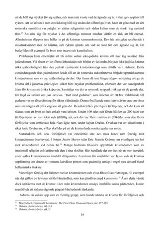 att de höll sig mycket för sig själva, och man inte visste vad de ägnade sig åt, vilket gav upphov till
rykten. Att de kristna i stor utsträckning höll sig undan det offentliga livet, hade att göra med att det
romerska samhället var präglat av sådan religiositet och sådan kultur som de starkt tog avstånd
från.37
Att röra sig för mycket i det offentliga rummet innebar därför en risk att bli orenad.
Allmänheten släpptes inte heller in på de kristnas sammankomster. Den här attityden resulterade i
misstänksamhet mot de kristna, och rykten spreds om vad de stod för och ägnade sig åt. De
beskylldes till exempel för brott som incest och kannibalism.
Problemen kom emellertid att bli större sedan icke-judiska kristna allt mer tog avstånd från
judendomen. Vid slutet av det första århundadet och början av det andra började icke-judiska kristna
söka självständighet från den judiskt centrerade kristendomstyp som dittills varit rådande. Detta
avståndstagande från judendomen ledde till att de romerska auktoriteterna började uppmärksamma
kristendomen som en ny, självständig rörelse. Det fanns då inte längre någon anledning att ge de
kristna del i judarnas privilegier, vilket blev mycket problematiskt, eftersom det var oacceptabelt
även för kristna att dyrka kejsaren. Samtidigt var det ur romersk synpunkt viktigt att de gjorde det,
till följd av tanken om pax deorum, ”fred med gudarna”, som innebar att ett bra förhållande till
gudarna var en förutsättning för rikets välmående. Denna fred kunde naturligtvis äventyras om vissa
som var ålagda att offra vägrade att göra det. Resultatet blev ytterligare förföljelser, och det kom att
räknas som ett brott att helt enkelt vara kristen. Under 100-talet och första hälften av 200-talet var
förföljelserna av mer lokal och tillfällig art, och det var först i mitten av 200-talet som den första
förföljelse som omfattade hela riket ägde rum, under kejsar Decius. Orsaken var att situationen i
riket hade försämrats, vilket skylldes på att de kristna hade orsakat gudarnas vrede.
Statsmakten och dess förföljelser var emellertid inte det enda hotet som förelåg mot
kristendomens överlevnad. I boken Justin Martyr talar Eric Francis Osborn om ytterligare tre hot
mot kristendomen vid denna tid.38
Många hedniska filosofer uppfattade kristendomen som en
irrationell religion och kritiserade den i sina skrifter. Här handlade det om hot på en mer teoretisk
nivå: själva kristendomens innehåll ifrågasattes. I centrum för innehållet var Jesus, och de kristnas
uppfattning om denne av romarna korsfäste person som gudomlig ansågs i regel vara absurd bland
hellenistiska tänkare.
Visserligen förelåg det likheter mellan kristendomen och vissa filosofiska riktningar, till exempel
när det gällde de kristnas världsfrånvändhet, som kan jämföras med kynismens.39
Även detta vände
dock kritikerna mot de kristna: i den mån kristendomen ansågs innehålla sanna påståenden, kunde
man hävda att sådana utgjorde plagiat från hedniskt tänkande.
Judarna tas också upp som en fientlig grupp, som kunde utsätta de kristna för förföljelser och
37
MacCulloch, Diarmaid,Christianity: The First Three Thousand Years, sid. 157-158
38
Osborn, Justin Martyr, sid. 3-5
39
Osborn, Justin Martyr, sid. 3
16
 