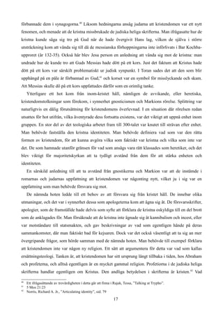 förbannade dem i synagogorna.40
Liksom hedningarna ansåg judarna att kristendomen var ett nytt
fenomen, och menade att de kristna missbrukade de judiska heliga skrifterna. Man ifrågasatte hur de
kristna kunde säga sig tro på Gud när de hade övergivit Hans lag, vilken de själva i större
utsträckning kom att vända sig till då de messianska förhoppningarna inte införlivats i Bar Kochba-
upproret (år 132-35). Också här blev Jesu person en anledning att vända sig mot de kristna: man
undrade hur de kunde tro att Guds Messias hade dött på ett kors. Just det faktum att Kristus hade
dött på ett kors var särskilt problematiskt ur judisk synpunkt. I Toran sades det att den som blir
upphängd på en påle är förbannad av Gud,41
och korset var en symbol för misslyckande och skam.
Att Messias skulle dö på ett kors uppfattades därför som en orimlig tanke.
Ytterligare ett hot kom från inom-kristet håll, nämligen de avvikande, eller heretiska,
kristendomstolkningar som förekom, i synnerhet gnosticismen och Markions rörelse. Splittring var
naturligtvis en dålig förutsättning för kristendomens överlevnad. I en situation där rörelsen redan
utsattes för hot utifrån, vilka äventyrade dess fortsatta existens, var det viktigt att uppnå enhet inom
gruppen. En stor del av det teologiska arbetet fram till 300-talet var knutet till strävan efter enhet.
Man behövde fastställa den kristna identiteten. Man behövde definiera vad som var den rätta
formen av kristendom, för att kunna avgöra vilka som faktiskt var kristna och vilka som inte var
det. De som hamnade utanför gränsen för vad som ansågs vara rätt klassades som heretiker, och det
blev viktigt för majoritetskyrkan att ta tydligt avstånd från dem för att stärka enheten och
identiteten.
En särskild anledning till att ta avstånd från gnostikerna och Markion var att de instämde i
romarnas och judarnas uppfattning att kristendomen var någonting nytt, vilket ju i sig var en
uppfattning som man behövde försvara sig mot.
De nämnda hoten ledde till ett behov av att försvara sig från kristet håll. De innebar olika
utmaningar, och det var i synnerhet dessa som apologeterna kom att ägna sig åt. De försvarsskrifter,
apologier, som de framställde hade delvis som syfte att förklara de kristna oskyldiga till en del brott
som de anklagades för. Man försäkrade att de kristna inte ägnade sig åt kannibalism och incest, eller
var motståndare till statsmakten, och gav beskrivningar av vad som egentligen hände på deras
sammankomster, där man faktiskt bad för kejsaren. Dock var det också väsentligt att ta sig an mer
övergripande frågor, som hörde samman med de nämnda hoten. Man behövde till exempel förklara
att kristendomen inte var någon ny religion. Ett sätt att argumentera för detta var vad som kallas
ersättningsteologi. Tanken är, att kristendomen har sitt ursprung långt tillbaka i tiden, hos Abraham
och profeterna, och alltså egentligen är en mycket gammal religion. Profetiorna i de judiska heliga
skrifterna handlar egentligen om Kristus. Den andliga betydelsen i skrifterna är kristen.42
Vad
40
Ett ifrågasättande av trovärdigheten i detta går att finna i Rajak, Tessa, ”Talking at Trypho”.
41
5 Mos 21:23
42
Norris, Richard A. Jr., ”Articulating identity”, sid. 79
17
 