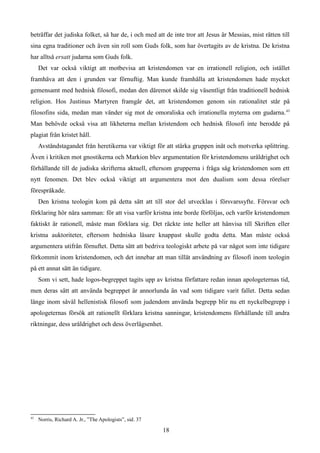 beträffar det judiska folket, så har de, i och med att de inte tror att Jesus är Messias, mist rätten till
sina egna traditioner och även sin roll som Guds folk, som har övertagits av de kristna. De kristna
har alltså ersatt judarna som Guds folk.
Det var också viktigt att motbevisa att kristendomen var en irrationell religion, och istället
framhäva att den i grunden var förnuftig. Man kunde framhålla att kristendomen hade mycket
gemensamt med hednisk filosofi, medan den däremot skilde sig väsentligt från traditionell hednisk
religion. Hos Justinus Martyren framgår det, att kristendomen genom sin rationalitet står på
filosofins sida, medan man vänder sig mot de omoraliska och irrationella myterna om gudarna.43
Man behövde också visa att likheterna mellan kristendom och hednisk filosofi inte berodde på
plagiat från kristet håll.
Avståndstagandet från heretikerna var viktigt för att stärka gruppen inåt och motverka splittring.
Även i kritiken mot gnostikerna och Markion blev argumentation för kristendomens uråldrighet och
förhållande till de judiska skrifterna aktuell, eftersom grupperna i fråga såg kristendomen som ett
nytt fenomen. Det blev också viktigt att argumentera mot den dualism som dessa rörelser
förespråkade.
Den kristna teologin kom på detta sätt att till stor del utvecklas i försvarssyfte. Försvar och
förklaring hör nära samman: för att visa varför kristna inte borde förföljas, och varför kristendomen
faktiskt är rationell, måste man förklara sig. Det räckte inte heller att hänvisa till Skriften eller
kristna auktoriteter, eftersom hedniska läsare knappast skulle godta detta. Man måste också
argumentera utifrån förnuftet. Detta sätt att bedriva teologiskt arbete på var något som inte tidigare
förkommit inom kristendomen, och det innebar att man tillät användning av filosofi inom teologin
på ett annat sätt än tidigare.
Som vi sett, hade logos-begreppet tagits upp av kristna författare redan innan apologeternas tid,
men deras sätt att använda begreppet är annorlunda än vad som tidigare varit fallet. Detta sedan
länge inom såväl hellenistisk filosofi som judendom använda begrepp blir nu ett nyckelbegrepp i
apologeternas försök att rationellt förklara kristna sanningar, kristendomens förhållande till andra
riktningar, dess uråldrighet och dess överlägsenhet.
43
Norris, Richard A. Jr., ”The Apologists”, sid. 37
18
 