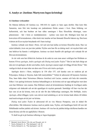 4. Analys av Justinus Martyrens logos-kristologi
4.1 Justinus verksamhet
De främsta källorna till Justinus (ca. 100-165) liv utgörs av hans egna skrifter. Han kom från
Samarien, men fick inte kunskap om judendomen förrän senare i livet. Hans bildning var
hellenistisk, och han berättar att han sökte sanningen i flera filosofiska riktningar, varav
platonismen – här i form av medelplatonism – tycktes vara mest rätt. Slutligen kom han att
konvertera till kristendomen, vilket dock inte innebar att han lämnade filosofin bakom sig. Den kom
tvärtom att få en mycket betydande roll i hans teologi.
Justinus verkade som lärare i Rom, vid vad som kan kallas en kristen filosofisk skola. Han var
också debattör, även om just den judiske Tryfon som han för en dialog med i ett mycket känt verk
inte behöver ha funnits i verkligheten. Justinus var dock framför allt apologet och verkade för att
försvara kristendomen.
Av de verk som har tillskrivits Justinus är de enda tre som man anser verkligen har författats av
honom Första apologin, Andra apologin och Dialog med juden Tryfon.44
Det är inte helt riktigt att
tala om två apologier, då det som kallas Andra Apologin snarast utgör ett tillägg till den första.45
Det
vanliga är dock att man talar om dem som Första och Andra apologin.
Apologin skrevs i Rom, möjligtvis år 156 eller 157, och kanske som en reaktion på att
Polycarpos, biskop av Smyrna, hade lidit martyrdöden.46
Verket är adresserat till kejsaren Antonius
Pius, hans båda söner Verissimus (Marcus Aurelius) och Lucius, senaten och hela det romerska
folket. I sin apologi kritiserar Justinus behandlingen av de kristna och tar upp anklagelser mot dem
som han förklarar vara osanna. Han förklarar också att kristendomens budskap är överlägset andra
religioner och tänkesätt och att det egentligen är mycket gammalt. Samtidigt vill han visa hur det
kan vara så att de kristna, trots att de står för den fullkomliga sanningen, blir förföljda. Andra
Apologin, alltså tillägget, tycks vara skrivet med anledning av att tre kristna hade dömts till döden
med motiveringen att de just var kristna.
Dialog med juden Tryfon är adresserad till en viss Marcus Pompeius, som är okänd för
eftervärlden. Här diskuterar Justinus med en judisk man, Tryfon, och handlingen berör till stor del
förhållandet mellan judiskt och kristet. Justinus vill visa hur de judiska heliga skrifterna handlar om
Jesus Kristus och får sin uppfyllelse i Honom.
Vi skall nu gå in på Justinus tolkning av logos-begreppet.
44
Barnard, Justin Martyr: His Life and Thought, sid. 14
45
Norris, Richard A. Jr., ”The Apologists”, sid. 38
46
Norris, Richard A. Jr., ”The Apologists”, sid. 38
19
 