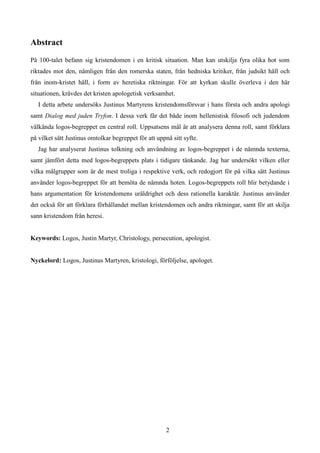 Abstract
På 100-talet befann sig kristendomen i en kritisk situation. Man kan utskilja fyra olika hot som
riktades mot den, nämligen från den romerska staten, från hedniska kritiker, från judsikt håll och
från inom-kristet håll, i form av heretiska riktningar. För att kyrkan skulle överleva i den här
situationen, krävdes det kristen apologetisk verksamhet.
I detta arbete undersöks Justinus Martyrens kristendomsförsvar i hans första och andra apologi
samt Dialog med juden Tryfon. I dessa verk får det både inom hellenistisk filosofi och judendom
välkända logos-begreppet en central roll. Uppsatsens mål är att analysera denna roll, samt förklara
på vilket sätt Justinus omtolkar begreppet för att uppnå sitt syfte.
Jag har analyserat Justinus tolkning och användning av logos-begreppet i de nämnda texterna,
samt jämfört detta med logos-begreppets plats i tidigare tänkande. Jag har undersökt vilken eller
vilka målgrupper som är de mest troliga i respektive verk, och redogjort för på vilka sätt Justinus
använder logos-begreppet för att bemöta de nämnda hoten. Logos-begreppets roll blir betydande i
hans argumentation för kristendomens uråldrighet och dess rationella karaktär. Justinus använder
det också för att förklara förhållandet mellan kristendomen och andra riktningar, samt för att skilja
sann kristendom från heresi.
Keywords: Logos, Justin Martyr, Christology, persecution, apologist.
Nyckelord: Logos, Justinus Martyren, kristologi, förföljelse, apologet.
2
 