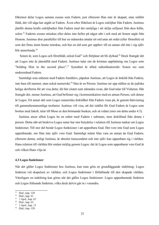 Däremot delar Logos samma essens som Fadern, just eftersom Han inte är skapad, utan istället
född, det vill säga har utgått ur Fadern. Även efter födelsen är Logos oskiljbar från Fadern. Justinus
jämför denna krafts oskiljbarhet från Fadern med det omöjliga i att skilja solljuset från dess källa,
solen.53
Faderns essens minskas eller delas inte heller på något sätt i och med att Sonen utgår från
Honom. Justinus drar paralleller till hur en människa uttalar ett ord utan att ordet (eller förnuftet) så
som det finns inom henne minskas, och hur en eld som ger upphov till en annan eld inte i sig själv
blir annorlunda.54
Sonen är, som Logos och förstfödd, också Gud55
och förtjänar att bli dyrkad.56
Dock framgår det
att Logos inte är jämställd med Fadern. Justinus talar om de kristnas uppfattning om Logos som
”holding Him in the second place”.57
Synsättet är alltså subordinatoriskt: Sonen ses som
underordnad Fadern.
Samtidigt som enheten med Fadern framhävs, påpekar Justinus, att Logos är åtskild från Fadern,
inte bara till namnet, utan också numeriskt.58
Han är en Person. Justinus tar upp ställen ur de judiska
heliga skrifterna för att visa detta: dit hör citatet som nämndes ovan, där Gud talar till Visheten. Här
framgår det, menar Justinus, att Gud befinner sig i kommunikation med en annan Person, och denne
är Logos. Ett annat sätt som Logos numeriska åtskildhet från Fadern visas på, är genom hänvisning
till gammaltestamentliga teofanier. Justinus vill visa, att det istället för Gud Fadern är Logos som
brottas med Jakob, talar till Mose ur den brinnande busken, och så vidare (mer om detta under 4.3).
Justinus anser alltså Logos ha en enhet med Fadern i substans, men åtskillnad från denne i
person. Detta sätt att beskriva Logos natur har stor betydelse i relation till Justinus tankar om Logos
funktioner. Till stor del består Logos funktioner i att uppenbara Gud. Det vore inte Gud som Logos
uppenbarade, om Han inte själv vore Gud. Samtidigt måste Han vara en annan än Gud Fadern,
eftersom denne, enligt Justinus, är absolut transcendent och inte själv kan uppenbara sig i världen.
Hans relation till världen blir endast möjlig genom Logos: det är Logos som uppenbarar vem Gud är
och vilken Hans vilja är.
4.3 Logos funktioner
När det gäller Logos funktioner hos Justinus, kan man göra en grundläggande indelning: Logos
funktion vid skapelsen av världen, och Logos funktioner i förhållande till den skapade världen.
Ytterligare en indelning kan göras när det gäller Logos funktioner: Logos uppenbarande funktion
och Logos frälsande funktion, vilka dock delvis går in i varandra.
53
Dial., kap. 128
54
Dial., kap. 61
55
1 Apol., kap. 63
56
Dial., kap. 63
57
1 Apol., kap. 13
58
Dial., kap. 128
21
 