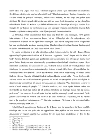 därför att de följt Logos, vilket också – eftersom Logos är Kristus – gör att man kan tala om kristna
före Kristus, nämligen de som levt efter sitt förnuft.73
Bland dessa nämner Justinus Herakleitos och
Sokrates bland de grekiska filosoferna, liksom vissa barbarer, det vill säga icke-greker, som
Abraham. På ett motsvarande sätt hävdar han, att även innan Kristi inkarnation var de oförnuftiga
människorna fiender till Kristus, och dödade sådana som var förnuftiga och följde Honom. Åter
framgår det hur Kristus har med andra än de som vanligen betecknas som kristna att göra: hela
historien präglas av en kamp mellan Hans följeslagare och Hans motståndare.
De förnuftiga innan inkarnationen kom dock inte fram till hela sanningen. Först genom
inkarnationen i Jesus uppenbarades Logos på ett fullkomligt sätt för människorna, och
kristendomen är ensam om att representera sanningen i dess helhet. Tidigare filosofer och profeter
har bara uppfattat delar av denna sanning. Att de ibland motsäger sig själva förklarar Justinus med
att de inte hade kännedom om Ordet i dess helhet, alltså Kristus.74
En vanlig uppfattning är att alla människor, enligt Justinus, naturligt har del i Logos. Denna
uppfattning ifrågasätts emellertid av M. J. Edwards i uppsatsen ”Justin's Logos and the Word of
God”. Justinus förnekar, genom den gamle man som han diskuterar med i början av Dialog med
juden Tryfon, förekomsten av någon naturlig gemenskap mellan Gud och människan, genom vilken
människan kan komma till kännedom om Gud.75
Edwards menar istället, att befintligheten av fröet
från Logos (to sperma) hos en människa enligt Justinus helt och hållet beror på huruvida hon har
kommit i kontakt med Skriften. Tanken på det skrivna ordet som en förutsättning för att lära känna
Gud går, påpekar Edwards, tillbaka till judisk tradition. Han tar upp ett ställe i Första Apologin, där
Justinus hävdar att vad filosoferna och poeterna har skrivit om exempelvis själens odödlighet, är
sådant som de kommit fram till genom sin kännedom om profeterna: ”And hence there seem to be
seeds of truth among all people...”.76
Edwards anmärker, att i detta stycke förenas tanken om
utspridandet av fröet med tanken på att grekiska författare har övertagit tankar från de judiska
profeterna.77
Han menar att dessa två tankar inte bör åtskiljas, utan utgör en och samma teori. Det är
genom kännedomen om Skriften som fröet kan bli sått i människan: ”Not nature, but the written
text, is the vehicle of enlightenment…”78
Edwards konstaterar: ”Scripture is the necessary bridge
between philosophy and Christ.”79
Enligt Edwards synsätt menar Justinus att det är Logos som har uppenbarat Skriftens innehåll,
samtidigt som det är Han själv som har uppenbarats. Han påpekar att man måste förena olika
dimensioner av logos-begreppet hos Justinus för att förstå hans användning av det: 1) den
73
1 Apol., kap. 46
74
2 Apol., kap. 10
75
Dial., kap. 4
76
1 Apol., kap. 44
77
Edwards, ”Justin’s Logos and the Word of God”, sid. 275
78
Edwards, ”Justin’s Logos and the Word of God”, sid. 275
79
Edwards, ”Justins’s Logos and the Word of God”, sid. 279
24
 