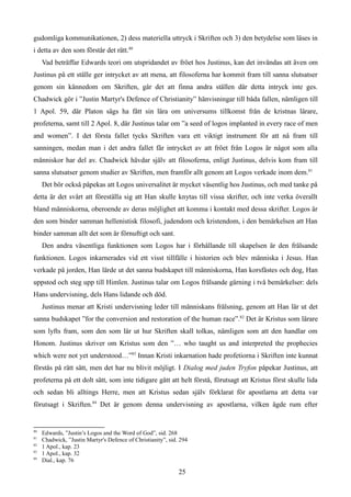 gudomliga kommunikationen, 2) dess materiella uttryck i Skriften och 3) den betydelse som läses in
i detta av den som förstår det rätt.80
Vad beträffar Edwards teori om utspridandet av fröet hos Justinus, kan det invändas att även om
Justinus på ett ställe ger intrycket av att mena, att filosoferna har kommit fram till sanna slutsatser
genom sin kännedom om Skriften, går det att finna andra ställen där detta intryck inte ges.
Chadwick gör i ”Justin Martyr's Defence of Christianity” hänvisningar till båda fallen, nämligen till
1 Apol. 59, där Platon sägs ha fått sin lära om universums tillkomst från de kristnas lärare,
profeterna, samt till 2 Apol. 8, där Justinus talar om ”a seed of logos implanted in every race of men
and women”. I det första fallet tycks Skriften vara ett viktigt instrument för att nå fram till
sanningen, medan man i det andra fallet får intrycket av att fröet från Logos är något som alla
människor har del av. Chadwick hävdar själv att filosoferna, enligt Justinus, delvis kom fram till
sanna slutsatser genom studier av Skriften, men framför allt genom att Logos verkade inom dem.81
Det bör också påpekas att Logos universalitet är mycket väsentlig hos Justinus, och med tanke på
detta är det svårt att föreställa sig att Han skulle knytas till vissa skrifter, och inte verka överallt
bland människorna, oberoende av deras möjlighet att komma i kontakt med dessa skrifter. Logos är
den som binder samman hellenistisk filosofi, judendom och kristendom, i den bemärkelsen att Han
binder samman allt det som är förnuftigt och sant.
Den andra väsentliga funktionen som Logos har i förhållande till skapelsen är den frälsande
funktionen. Logos inkarnerades vid ett visst tillfälle i historien och blev människa i Jesus. Han
verkade på jorden, Han lärde ut det sanna budskapet till människorna, Han korsfästes och dog, Han
uppstod och steg upp till Himlen. Justinus talar om Logos frälsande gärning i två bemärkelser: dels
Hans undervisning, dels Hans lidande och död.
Justinus menar att Kristi undervisning leder till människans frälsning, genom att Han lär ut det
sanna budskapet ”for the conversion and restoration of the human race”.82
Det är Kristus som lärare
som lyfts fram, som den som lär ut hur Skriften skall tolkas, nämligen som att den handlar om
Honom. Justinus skriver om Kristus som den ”… who taught us and interpreted the prophecies
which were not yet understood…”83
Innan Kristi inkarnation hade profetiorna i Skriften inte kunnat
förstås på rätt sätt, men det har nu blivit möjligt. I Dialog med juden Tryfon påpekar Justinus, att
profeterna på ett dolt sätt, som inte tidigare gått att helt förstå, förutsagt att Kristus först skulle lida
och sedan bli alltings Herre, men att Kristus sedan själv förklarat för apostlarna att detta var
förutsagt i Skriften.84
Det är genom denna undervisning av apostlarna, vilken ägde rum efter
80
Edwards, ”Justin’s Logos and the Word of God”, sid. 268
81
Chadwick, ”Justin Martyr's Defence of Christianity”, sid. 294
82
1 Apol., kap. 23
83
1 Apol., kap. 32
84
Dial., kap. 76
25
 