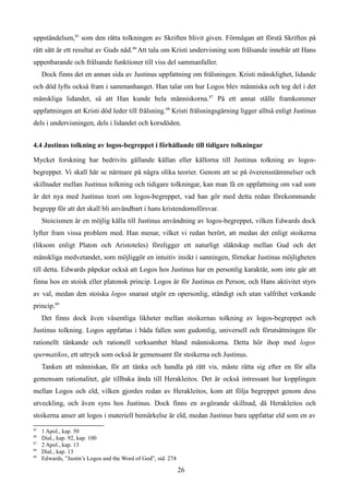 uppståndelsen,85
som den rätta tolkningen av Skriften blivit given. Förmågan att förstå Skriften på
rätt sätt är ett resultat av Guds nåd.86
Att tala om Kristi undervisning som frälsande innebär att Hans
uppenbarande och frälsande funktioner till viss del sammanfaller.
Dock finns det en annan sida av Justinus uppfattning om frälsningen. Kristi mänsklighet, lidande
och död lyfts också fram i sammanhanget. Han talar om hur Logos blev människa och tog del i det
mänskliga lidandet, så att Han kunde hela människorna.87
På ett annat ställe framkommer
uppfattningen att Kristi död leder till frälsning.88
Kristi frälsningsgärning ligger alltså enligt Justinus
dels i undervisningen, dels i lidandet och korsdöden.
4.4 Justinus tolkning av logos-begreppet i förhållande till tidigare tolkningar
Mycket forskning har bedrivits gällande källan eller källorna till Justinus tolkning av logos-
begreppet. Vi skall här se närmare på några olika teorier. Genom att se på överensstämmelser och
skillnader mellan Justinus tolkning och tidigare tolkningar, kan man få en uppfattning om vad som
är det nya med Justinus teori om logos-begreppet, vad han gör med detta redan förekommande
begrepp för att det skall bli användbart i hans kristendomsförsvar.
Stoicismen är en möjlig källa till Justinus användning av logos-begreppet, vilken Edwards dock
lyfter fram vissa problem med. Han menar, vilket vi redan berört, att medan det enligt stoikerna
(liksom enligt Platon och Aristoteles) föreligger ett naturligt släktskap mellan Gud och det
mänskliga medvetandet, som möjliggör en intuitiv insikt i sanningen, förnekar Justinus möjligheten
till detta. Edwards påpekar också att Logos hos Justinus har en personlig karaktär, som inte går att
finna hos en stoisk eller platonsk princip. Logos är för Justinus en Person, och Hans aktivitet styrs
av val, medan den stoiska logos snarast utgör en opersonlig, ständigt och utan valfrihet verkande
princip.89
Det finns dock även väsentliga likheter mellan stoikernas tolkning av logos-begreppet och
Justinus tolkning. Logos uppfattas i båda fallen som gudomlig, universell och förutsättningen för
rationellt tänkande och rationell verksamhet bland människorna. Detta hör ihop med logos
spermatikos, ett uttryck som också är gemensamt för stoikerna och Justinus.
Tanken att människan, för att tänka och handla på rätt vis, måste rätta sig efter en för alla
gemensam rationalitet, går tillbaka ända till Herakleitos. Det är också intressant hur kopplingen
mellan Logos och eld, vilken gjordes redan av Herakleitos, kom att följa begreppet genom dess
utveckling, och även syns hos Justinus. Dock finns en avgörande skillnad, då Herakleitos och
stoikerna anser att logos i materiell bemärkelse är eld, medan Justinus bara uppfattar eld som en av
85
1 Apol., kap. 50
86
Dial., kap. 92, kap. 100
87
2 Apol., kap. 13
88
Dial., kap. 13
89
Edwards, ”Justin’s Logos and the Word of God”, sid. 274
26
 