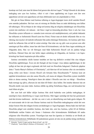 kunskap om Gud, utan man lär känna Gud genom den skrivna Lagen.99
Enligt Edwards är det denna
tankegång som syns hos Justinus, vilket vi sett i hans uppfattning om Logos som den som
uppenbarar och det som uppenbaras och hans dithörande teori om utspridandet av fröet.
Det går att finna likheter med Justinus tolkning av logos-begreppet inom såväl samtida filosofi
som samtida judendom. Det kan vara ett misstag att försöka finna en enda idériktning som källan
till tolkningen. Till en början är det viktigt att komma ihåg att religiösa åskådningar och filosofiska
system inte utarbetas i ett vakuum – det finns i regel en ömsesidig påverkan. Som vi sett, har vissa
filosofiska system influerats av varandra (som stoicism och medelplatonism), och judiskt tänkande
har influerats av hellenistisk filosofi (som hos Filon). Finner man ett direkt inflytande från en viss
riktning, kan mycket väl indirekt inflytande från andra riktningar förekomma. Att Justinus själv bara
skulle ha influerats från ett håll är också orimligt. Han talar om sig själv som en person som sökt
sanningen på flera ställen, innan han nått fram till kristendomen, och det finns ingen anledning att
ifrågasätta detta. Han var väl förtrogen med både hellenistisk filosofi och de judiska heliga
skrifterna. Därmed finns det inte heller någon anledning att ifrågasätta, att Justinus i sin logos-
kristologi har funnit inspiration på olika ställen.
Justinus omvändelse skulle kunnat innebära att han tog definitivt avstånd från sina tidigare
filosofiska uppfattningar. Även om det framgår att han övergav vissa sådana uppfattningar, är det
tydligt att han inte på något avgörande sätt bröt med sin filosofiska bakgrund. Chadwick påpekar
detta i ”Justin Martyr's Defence of Christianity”, och hänvisar till att Justinus efter sin omvändelse
antog rollen som lärare i kristen filosofi och fortsatte bära filosofmanteln.100
Justinus kom att
uppfatta kristendomen som den sanna filosofin, och mena att tidigare filosofiska system innehållit
delar av denna sanning. Naturligtvis fanns det sådant i filosofin som inte var riktigt – filosoferna
hade motsagt sig själva, eftersom de inte känt till Ordet i dess helhet. Det innebar däremot inte att
filosofin skulle vara utan värde. Justinus ställde sig aldrig Tertullianus fråga, om vad Jerusalem har
med Athen att göra.
Det som helt och håller skiljer Justinus från såväl hedniska som judiska tankegångar, är
naturligtvis hans identifiering av Logos med Kristus. Häri ligger samtidigt det han har gemensamt
med den kristna traditionen – det här var, som vi sett, en idientifiering som hade gjorts tidigare. På
ett motsvarande sätt är det som förenar Justinus med de filosofiska tankegångarna också det som
skiljer honom från den tidigare kristna användningen av logos-begreppet. Denna hade inte haft den
filosofiska prägel som utmärkte Justinus, den hade inte, som hos Justinus, syftat till att förklara
förhållandet mellan Fadern och Sonen i Gudomen eller kristendomens förhållande till andra
religioner eller filosofiska system. Visserligen kan man hos Ignatius av Antiokia se ett försök att
förklara kristendomens förhållande till judendomen genom att tala om de judiska heliga skrifternas
99
Edwards, ”Justin’s Logos and the Word of God”, sid. 265
100
Chadwick, ”Justin Martyr's Defence of Christianity”, sid. 277
28
 