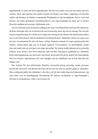 uppenbarande av Gud som Kristi uppenbarande. Det här är en tanke som man kan känna igen hos
Justinus. Dock talar Ignatius inte särskilt mycket om Kristus som Ordet, kopplingen till filosofin
uteblir, och försöken att förklara ovannämnda förhållanden är inte framträdande. Det är i och med
Justinus och andra apologeters kristendomsförsvar som logos-begreppet på allvar ges en kristen
filosofisk innebörd och används i förklarande syfte.
Att som Edwards mena att Justinus tolkning inte tycks vara hämtad från stoicism eller platonism,
då dessa riktningar talar om en princip som inte är personlig, anser jag vara ett misstag. Det som gör
Justinus logoskristologi till vad den är, är enligt min mening att han förenar den hellenistiska tanken
om en universell princip med kristendomens personlige Kristus. Herakleitos talade om Logos som
det som var gemensamt för alla och fanns i allting. Stoikerna menade att Logos genomsyrade hela
världen, varmed denna sågs som en levande organism. Universaliteten var framträdande, medan
man inte kunde tala om principen som något personligt. De kristna trodde däremot på en personlig
Frälsare, Jesus Kristus, som blivit människa, lidit och dött. Naturligtvis uppfattade de i allmänhet
Kristi frälsningsgärning som universell, men Kristi universaliet blir på ett särskilt sätt framträdande
först hos Justinus. Inkarnationen blir, som framgått, inte ett inträffande som är helt olikt allt som
tidigare varit.
Hos Justinus blir den hellenistiska filosofins universella princip personlig, medan personen
Kristus blir universell, och därmed inte knyts till tid och rum eller en specifik grupp av människor.
Hans verksamhet gäller alla människor i alla tider, och hör inte endast ihop med inkarnationen. Jag
anser detta vara en grundläggande förutsättning för Justinus användande av logos-begreppet i
försvaret av kristendomen, vilket vi nu kommer till.
29
 