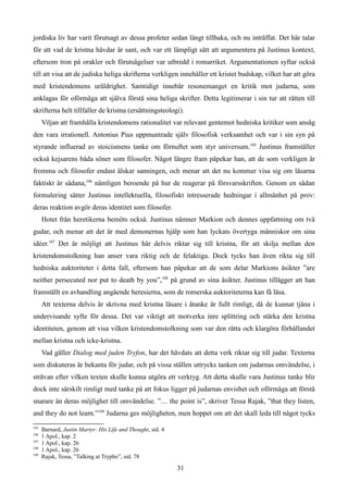 jordiska liv har varit förutsagt av dessa profeter sedan långt tillbaka, och nu inträffat. Det här talar
för att vad de kristna hävdar är sant, och var ett lämpligt sätt att argumentera på Justinus kontext,
eftersom tron på orakler och förutsägelser var utbredd i romarriket. Argumentationen syftar också
till att visa att de judiska heliga skrifterna verkligen innehåller ett kristet budskap, vilket har att göra
med kristendomens uråldrighet. Samtidigt innebär resonemanget en kritik mot judarna, som
anklagas för oförmåga att själva förstå sina heliga skrifter. Detta legitimerar i sin tur att rätten till
skrifterna helt tillfaller de kristna (ersättningsteologi).
Viljan att framhålla kristendomens rationalitet var relevant gentemot hedniska kritiker som ansåg
den vara irrationell. Antonius Pius uppmuntrade själv filosofisk verksamhet och var i sin syn på
styrande influerad av stoicismens tanke om förnuftet som styr universum.105
Justinus framställer
också kejsarens båda söner som filosofer. Något längre fram påpekar han, att de som verkligen är
fromma och filosofer endast älskar sanningen, och menar att det nu kommer visa sig om läsarna
faktiskt är sådana,106
nämligen beroende på hur de reagerar på försvarsskriften. Genom en sådan
formulering sätter Justinus intellektuella, filosofiskt intresserade hedningar i allmänhet på prov:
deras reaktion avgör deras identitet som filosofer.
Hotet från heretikerna bemöts också. Justinus nämner Markion och dennes uppfattning om två
gudar, och menar att det är med demonernas hjälp som han lyckats övertyga människor om sina
idéer.107
Det är möjligt att Justinus här delvis riktar sig till kristna, för att skilja mellan den
kristendomstolkning han anser vara riktig och de felaktiga. Dock tycks han även rikta sig till
hedniska auktoriteter i detta fall, eftersom han påpekar att de som delar Markions åsikter ”are
neither persecuted nor put to death by you”,108
på grund av sina åsikter. Justinus tillägger att han
framställt en avhandling angående heresierna, som de romerska auktoriteterna kan få läsa.
Att texterna delvis är skrivna med kristna läsare i åtanke är fullt rimligt, då de kunnat tjäna i
undervisande syfte för dessa. Det var viktigt att motverka inre splittring och stärka den kristna
identiteten, genom att visa vilken kristendomstolkning som var den rätta och klargöra förhållandet
mellan kristna och icke-kristna.
Vad gäller Dialog med juden Tryfon, har det hävdats att detta verk riktar sig till judar. Texterna
som diskuteras är bekanta för judar, och på vissa ställen uttrycks tanken om judarnas omvändelse, i
strävan efter vilken texten skulle kunna utgöra ett verktyg. Att detta skulle vara Justinus tanke blir
dock inte särskilt rimligt med tanke på att fokus ligger på judarnas envishet och oförmåga att förstå
snarare än deras möjlighet till omvändelse. ”… the point is”, skriver Tessa Rajak, ”that they listen,
and they do not learn.”109
Judarna ges möjligheten, men hoppet om att det skall leda till något tycks
105
Barnard, Justin Martyr: His Life and Thought, sid. 4
106
1 Apol., kap. 2
107
1 Apol., kap. 26
108
1 Apol., kap. 26
109
Rajak, Tessa, ”Talking at Trypho”, sid. 78
31
 