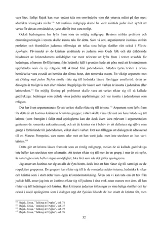 vara litet. Enligt Rajak kan man endast tala om omvändelse som det yttersta målet på den mest
abstrakta teologiska nivån.110
Att Justinus målgrupp skulle ha varit samtida judar med syftet att
verka för dessas omvändelse, tycks därför inte vara troligt.
Också hedningarna har lyfts fram som en möjlig målgrupp. Bevisen utifrån profetior och
ersättningsteologin i texten skulle kunna tala för detta. Som vi sett, argumenterar Justinus utifrån
profetior och framhåller judarnas oförmåga att tolka sina heliga skrifter rätt också i Första
Apologin. Påvisandet av de kristnas ersättande av judarna som Guds folk och det dithörande
hävdandet av kristendomens uråldrighet var mest relevant att lyfta fram i texter avsedda för
hedningar, eftersom förföljelserna från hednsikt håll i grunden hade att göra med att kristendomen
uppfattades som en ny religion, till skillnad från judendomen. Således tycks texten i denna
bemärkelse vara avsedd att bemöta det första hotet, den romerska staten. Ett viktigt argument mot
att Dialog med juden Tryfon skulle rikta sig till hedniska läsare föreligger emellertid: delar av
dialogen är troligtvis mer eller mindre obegripliga för läsare som varken är insatta i judendom eller
kristendom.111
En möjlig lösning på problemet skulle vara att verket riktar sig till så kallade
gudfruktiga: hedningar som delade vissa judiska uppfattningar och var insatta i judendomen som
religion.
Det har även argumenterats för att verket skulle rikta sig till kristna.112
Argument som lyfts fram
för detta är att Justinus kritiserar heretiska grupper, vilket skulle vara relevant om han riktade sig till
kristna (som framgått i fallet med apologierna kan det dock även vara relevant i argumentation
gentemot de romerska auktoriteterna), och att de kristna var i behov av att definiera sig själva som
grupp i förhållande till judendomen, vilket sker i verket. Det kan tilläggas att dialogen är adresserad
till en Marcus Pompeius, vars namn talar mot att han varit jude, men inte utesluter att han varit
kristen.113
Detta gör att kristna läsare framstår som en rimlig målgrupp, medan de så kallade gudfruktiga
inte heller kan uteslutas som alternativ. Att texten riktar sig till mer än en grupp, i mer än ett syfte,
är naturligtvis inte heller någon omöjlighet, lika litet som när det gäller apologierna.
Jag anser att Justinus tar sig an alla de fyra hoten, dock inte att han riktar sig till samtliga av de
respektive grupperna. De grupper han riktar sig till är de romerska auktoriteterna, hedniska kritiker
och kristna som i stort delar hans egen kristendomstolkning. Även om vi kan tala om ett hot från
judiskt håll, anser jag inte att Justinus riktar sig till judarna i sina verk, utan snarare mot dem, då han
riktar sig till hedningar och kristna. Han kritiserar judarnas tolkningar av sina heliga skrifter och tar
också i såväl apologierna som i dialogen upp det fysiska lidande de har utsatt de kristna för, men
110
Rajak, Tessa, ”Talking at Trypho”, sid. 78
111
Rajak, Tessa, ”Talking at Trypho”, sid. 75
112
Rajak, Tessa, ”Talking at Trypho”, sid. 79
113
Rajak, Tessa, ”Talking at Trypho”, sid. 76
32
 