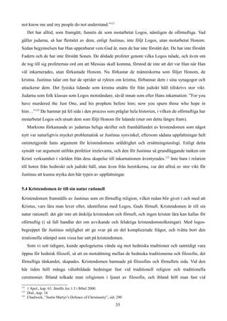 not know me and my people do not understand.”121
Det har alltid, som framgått, funnits de som motarbetat Logos, nämligen de oförnuftiga. Vad
gäller judarna, så har flertalet av dem, enligt Justinus, inte följt Logos, utan motarbetat Honom.
Sedan begynnelsen har Han uppenbarat vem Gud är, men de har inte förstått det. De har inte förstått
Fadern och de har inte förstått Sonen. De dödade profeter genom vilka Logos talade, och även om
de tog till sig profeternas ord om att Messias skall komma, förstod de inte att det var Han när Han
väl inkarnerades, utan förkastade Honom. Nu förkastar de människorna som följer Honom, de
kristna. Justinus talar om hur de sprider ut rykten om kristna, förbannar dem i sina synagogor och
attackerar dem. Det fysiska lidande som kristna utsätts för från judiskt håll tillskrivs stor vikt.
Judarna som folk klassas som Logos motståndare, såväl innan som efter Hans inkarnation: ”For you
have murdered the Just One, and his prophets before him; now you spurn those who hope in
him…”122
De hamnar på fel sida i den process som präglar hela historien, i vilken de oförnuftiga har
motarbetat Logos och utsatt dem som följt Honom för lidande (mer om detta längre fram).
Markions förkastande av judarnas heliga skrifter och framhållandet av kristendomen som något
nytt var naturligtvis mycket problematisk ur Justinus synvinkel, eftersom sådana uppfattningar helt
omintetgjorde hans argument för kristendomens uråldrighet och ersättningsteologi. Enligt detta
synsätt var argument utifrån profetior irrelevanta, och den för Justinus så grundläggande tanken om
Kristi verksamhet i världen från dess skapelse till inkarnationen äventyrades.123
Inte bara i relation
till hoten från hedniskt och judiskt håll, utan även från heretikerna, var det alltså av stor vikt för
Justinus att kunna styrka den här typen av uppfattningar.
5.4 Kristendomen är till sin natur rationell
Kristendomen framställs av Justinus som en förnuftig religion, vilket redan blir givet i och med att
Kristus, vars lära man lever efter, identifieras med Logos, Guds förnuft. Kristendomen är till sin
natur rationell: det går inte att åtskilja kristendom och förnuft, och ingen kristen lära kan kallas för
oförnuftig (i så fall handlar det om avvikande och felaktiga kristendomstolkningar). Med logos-
begreppet får Justinus möjlighet att ge svar på en del komplicerade frågor, och tvätta bort den
irrationella stämpel som vissa har satt på kristendomen.
Som vi sett tidigare, kunde apologeterna vända sig mot hedniska traditioner och samtidigt vara
öppna för hednisk filosofi, så att en motsättning mellan de hedniska traditionerna och filosofin, det
förnuftiga tänkandet, skapades. Kristendomen hamnade på filosofins och förnuftets sida. Vid den
här tiden höll många välutbildade hedningar fast vid traditionell religion och traditionella
ceremonier. Ibland tolkade man religionen i ljuset av filosofin, och ibland höll man fast vid
121
1 Apol., kap. 63. Jämför Jes 1:3 i Bibel 2000.
122
Dial., kap. 16
123
Chadwick, ”Justin Martyr’s Defence of Christianity”, sid. 290
35
 