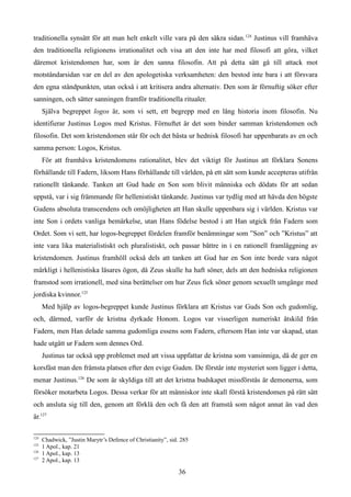 traditionella synsätt för att man helt enkelt ville vara på den säkra sidan.124
Justinus vill framhäva
den traditionella religionens irrationalitet och visa att den inte har med filosofi att göra, vilket
däremot kristendomen har, som är den sanna filosofin. Att på detta sätt gå till attack mot
motståndarsidan var en del av den apologetiska verksamheten: den bestod inte bara i att försvara
den egna ståndpunkten, utan också i att kritisera andra alternativ. Den som är förnuftig söker efter
sanningen, och sätter sanningen framför traditionella ritualer.
Själva begreppet logos är, som vi sett, ett begrepp med en lång historia inom filosofin. Nu
identifierar Justinus Logos med Kristus. Förnuftet är det som binder samman kristendomen och
filosofin. Det som kristendomen står för och det bästa ur hednisk filosofi har uppenbarats av en och
samma person: Logos, Kristus.
För att framhäva kristendomens rationalitet, blev det viktigt för Justinus att förklara Sonens
förhållande till Fadern, liksom Hans förhållande till världen, på ett sätt som kunde accepteras utifrån
rationellt tänkande. Tanken att Gud hade en Son som blivit människa och dödats för att sedan
uppstå, var i sig främmande för hellenistiskt tänkande. Justinus var tydlig med att hävda den högste
Gudens absoluta transcendens och omöjligheten att Han skulle uppenbara sig i världen. Kristus var
inte Son i ordets vanliga bemärkelse, utan Hans födelse bestod i att Han utgick från Fadern som
Ordet. Som vi sett, har logos-begreppet fördelen framför benämningar som ”Son” och ”Kristus” att
inte vara lika materialistiskt och pluralistiskt, och passar bättre in i en rationell framläggning av
kristendomen. Justinus framhöll också dels att tanken att Gud har en Son inte borde vara något
märkligt i hellenistiska läsares ögon, då Zeus skulle ha haft söner, dels att den hedniska religionen
framstod som irrationell, med sina berättelser om hur Zeus fick söner genom sexuellt umgänge med
jordiska kvinnor.125
Med hjälp av logos-begreppet kunde Justinus förklara att Kristus var Guds Son och gudomlig,
och, därmed, varför de kristna dyrkade Honom. Logos var visserligen numeriskt åtskild från
Fadern, men Han delade samma gudomliga essens som Fadern, eftersom Han inte var skapad, utan
hade utgått ur Fadern som dennes Ord.
Justinus tar också upp problemet med att vissa uppfattar de kristna som vansinniga, då de ger en
korsfäst man den främsta platsen efter den evige Guden. De förstår inte mysteriet som ligger i detta,
menar Justinus.126
De som är skyldiga till att det kristna budskapet missförstås är demonerna, som
försöker motarbeta Logos. Dessa verkar för att människor inte skall förstå kristendomen på rätt sätt
och ansluta sig till den, genom att förklä den och få den att framstå som något annat än vad den
är.127
124
Chadwick, ”Justin Marytr’s Defence of Christianity”, sid. 285
125
1 Apol., kap. 21
126
1 Apol., kap. 13
127
2 Apol., kap. 13
36
 