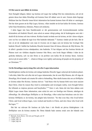 5.5 Det som är sant tillhör de kristna
Som framgått tidigare, tänker sig Justinus att Logos har nedlagt frön hos människorna, och att de
genom dessa kan tänka förnuftigt och komma fram till sådant som är sant. Genom detta begrepp
förklarar han hur filosofer innan Kristi inkarnation har kunnat komma fram till delar av sanningen.
Det har skett genom att de följt Logos, Kristus, vilket innebär att de kan kallas för kristna. Justinus
lyfter fram Herakleitos, Sokrates, Platon och stoikerna.
I detta ligger inte bara framhävandet av det gemensamma och överensstämmande mellan
kristendom och hednisk filosofi, utan också en annan viktigt poäng: det är hedningarna som står i
skuld till de kristna och inte tvärtom. Kritiker kunde invända mot de kristna, att det i deras religion
som var bra var sådant de tagit över från hedniskt tänkande.128
Justinus vänder på det hela. Det är
inte så att de ståndpunkter som man är överens om är några som de kristna har övertagit från
hednisk filosofi. Istället har hedniska filosofer kommit fram till dessa eftersom de följt Kristus. De
är alltså i grunden kristna ståndpunkter, inte hedniska. Vi har tidigare sett hur Justinus hävdar att
Platons teori om världens skapelse kommer från Mose, som levde längre tillbaka i tiden än de
grekiska tänkarna, och var den förste av de profeter som kallas för de kristnas lärare. Justinus
skriver på ett annat ställe: ”... whatever things were rightly said among all people are the property of
us Christians.”129
5.6 De förnuftigas martyrskap före och efter Logos inkarnation
Samhörigheten mellan de kristna och många hedniska filosofer ligger också på det konkreta planet.
I alla tider, både före och efter det att Logos inkarnerades, har de som följt Honom, det vill säga de
förnuftiga, blivit hatade och utsatta för orättvis behandling. Man skulle kunna tala om en förföljelse
av kristna redan före Kristus. Justinus skriver: ”And those who by human birth were more ancient
than Christ, when by reason they tried to contemplate and investigate reality, were brought before
the tribunals as impious persons and busybodies.”130
Som vi sett, fanns det inte bara sådana som
följde Logos innan Hans inkarnation, utan också de som var fientliga mot Honom, nämligen de
oförnuftiga. De oförnuftigas förföljelse av de förnuftiga, vilket också kan betecknas som de icke-
kristnas förföljelse av de kristna, har präglat hela historien: ”So that even they who lived before
Christ, and lived without logos, were wicked and hostile to Christ, and slew those who lived with
the logos.”131
Det här var relevant för Justinus att lyfta fram i sitt försök att påvisa felaktigheten i de
förföljelser som de kristna utsattes för. Detta lidande hade samma orsak som det lidande som
128
Barnard, Justin Martyr: His Life and Thought, sid. 85
129
2 Apol., kap. 13
130
2 Apol., kap. 10
131
1 Apol., kap. 46
37
 