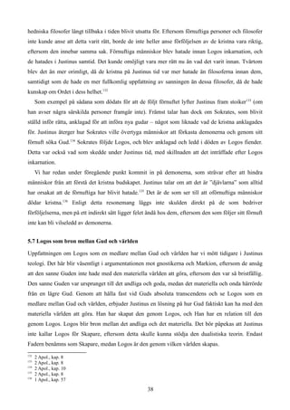 hedniska filosofer långt tillbaka i tiden blivit utsatta för. Eftersom förnuftiga personer och filosofer
inte kunde anse att detta varit rätt, borde de inte heller anse förföljelsen av de kristna vara riktig,
eftersom den innebar samma sak. Förnuftiga människor blev hatade innan Logos inkarnation, och
de hatades i Justinus samtid. Det kunde omöjligt vara mer rätt nu än vad det varit innan. Tvärtom
blev det än mer orimligt, då de kristna på Justinus tid var mer hatade än filosoferna innan dem,
samtidigt som de hade en mer fullkomlig uppfattning av sanningen än dessa filosofer, då de hade
kunskap om Ordet i dess helhet.132
Som exempel på sådana som dödats för att de följt förnuftet lyfter Justinus fram stoiker133
(om
han avser några särskilda personer framgår inte). Främst talar han dock om Sokrates, som blivit
ställd inför rätta, anklagad för att införa nya gudar – något som liknade vad de kristna anklagades
för. Justinus återger hur Sokrates ville övertyga människor att förkasta demonerna och genom sitt
förnuft söka Gud.134
Sokrates följde Logos, och blev anklagad och ledd i döden av Logos fiender.
Detta var också vad som skedde under Justinus tid, med skillnaden att det inträffade efter Logos
inkarnation.
Vi har redan under föregående punkt kommit in på demonerna, som strävar efter att hindra
människor från att förstå det kristna budskapet. Justinus talar om att det är ”djävlarna” som alltid
har orsakat att de förnuftiga har blivit hatade.135
Det är de som ser till att oförnuftiga människor
dödar kristna.136
Enligt detta resonemang läggs inte skulden direkt på de som bedriver
förföljelserna, men på ett indirekt sätt ligger felet ändå hos dem, eftersom den som följer sitt förnuft
inte kan bli vilseledd av demonerna.
5.7 Logos som bron mellan Gud och världen
Uppfattningen om Logos som en medlare mellan Gud och världen har vi mött tidigare i Justinus
teologi. Det här blir väsentligt i argumentationen mot gnostikerna och Markion, eftersom de ansåg
att den sanne Guden inte hade med den materiella världen att göra, eftersom den var så bristfällig.
Den sanne Guden var ursprunget till det andliga och goda, medan det materiella och onda härrörde
från en lägre Gud. Genom att hålla fast vid Guds absoluta transcendens och se Logos som en
medlare mellan Gud och världen, erbjuder Justinus en lösning på hur Gud faktiskt kan ha med den
materiella världen att göra. Han har skapat den genom Logos, och Han har en relation till den
genom Logos. Logos blir bron mellan det andliga och det materiella. Det bör påpekas att Justinus
inte kallar Logos för Skapare, eftersom detta skulle kunna stödja den dualistiska teorin. Endast
Fadern benämns som Skapare, medan Logos är den genom vilken världen skapas.
132
2 Apol., kap. 8
133
2 Apol., kap. 8
134
2 Apol., kap. 10
135
2 Apol., kap. 8
136
1 Apol., kap. 57
38
 