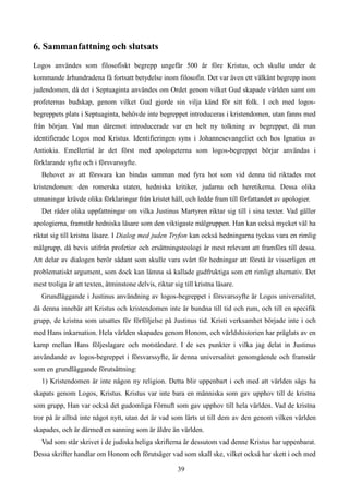 6. Sammanfattning och slutsats
Logos användes som filosofiskt begrepp ungefär 500 år före Kristus, och skulle under de
kommande århundradena få fortsatt betydelse inom filosofin. Det var även ett välkänt begrepp inom
judendomen, då det i Septuaginta användes om Ordet genom vilket Gud skapade världen samt om
profeternas budskap, genom vilket Gud gjorde sin vilja känd för sitt folk. I och med logos-
begreppets plats i Septuaginta, behövde inte begreppet introduceras i kristendomen, utan fanns med
från början. Vad man däremot introducerade var en helt ny tolkning av begreppet, då man
identifierade Logos med Kristus. Identifieringen syns i Johannesevangeliet och hos Ignatius av
Antiokia. Emellertid är det först med apologeterna som logos-begreppet börjar användas i
förklarande syfte och i försvarssyfte.
Behovet av att försvara kan bindas samman med fyra hot som vid denna tid riktades mot
kristendomen: den romerska staten, hedniska kritiker, judarna och heretikerna. Dessa olika
utmaningar krävde olika förklaringar från kristet håll, och ledde fram till författandet av apologier.
Det råder olika uppfattningar om vilka Justinus Martyren riktar sig till i sina texter. Vad gäller
apologierna, framstår hedniska läsare som den viktigaste målgruppen. Han kan också mycket väl ha
riktat sig till kristna läsare. I Dialog med juden Tryfon kan också hedningarna tyckas vara en rimlig
målgrupp, då bevis utifrån profetior och ersättningsteologi är mest relevant att framföra till dessa.
Att delar av dialogen berör sådant som skulle vara svårt för hedningar att förstå är visserligen ett
problematiskt argument, som dock kan lämna så kallade gudfruktiga som ett rimligt alternativ. Det
mest troliga är att texten, åtminstone delvis, riktar sig till kristna läsare.
Grundläggande i Justinus användning av logos-begreppet i försvarssyfte är Logos universalitet,
då denna innebär att Kristus och kristendomen inte är bundna till tid och rum, och till en specifik
grupp, de kristna som utsattes för förföljelse på Justinus tid. Kristi verksamhet började inte i och
med Hans inkarnation. Hela världen skapades genom Honom, och världshistorien har präglats av en
kamp mellan Hans följeslagare och motståndare. I de sex punkter i vilka jag delat in Justinus
användande av logos-begreppet i försvarssyfte, är denna universalitet genomgående och framstår
som en grundläggande förutsättning:
1) Kristendomen är inte någon ny religion. Detta blir uppenbart i och med att världen sägs ha
skapats genom Logos, Kristus. Kristus var inte bara en människa som gav upphov till de kristna
som grupp, Han var också det gudomliga Förnuft som gav upphov till hela världen. Vad de kristna
tror på är alltså inte något nytt, utan det är vad som lärts ut till dem av den genom vilken världen
skapades, och är därmed en sanning som är äldre än världen.
Vad som står skrivet i de judiska heliga skrifterna är dessutom vad denne Kristus har uppenbarat.
Dessa skrifter handlar om Honom och förutsäger vad som skall ske, vilket också har skett i och med
39
 