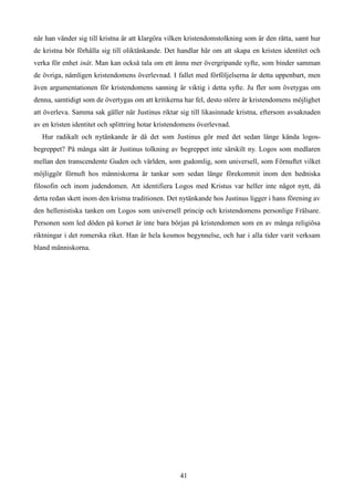 när han vänder sig till kristna är att klargöra vilken kristendomstolkning som är den rätta, samt hur
de kristna bör förhålla sig till oliktänkande. Det handlar här om att skapa en kristen identitet och
verka för enhet inåt. Man kan också tala om ett ännu mer övergripande syfte, som binder samman
de övriga, nämligen kristendomens överlevnad. I fallet med förföljelserna är detta uppenbart, men
även argumentationen för kristendomens sanning är viktig i detta syfte. Ju fler som övetygas om
denna, samtidigt som de övertygas om att kritikerna har fel, desto större är kristendomens möjlighet
att överleva. Samma sak gäller när Justinus riktar sig till likasinnade kristna, eftersom avsaknaden
av en kristen identitet och splittring hotar kristendomens överlevnad.
Hur radikalt och nytänkande är då det som Justinus gör med det sedan länge kända logos-
begreppet? På många sätt är Justinus tolkning av begreppet inte särskilt ny. Logos som medlaren
mellan den transcendente Guden och världen, som gudomlig, som universell, som Förnuftet vilket
möjliggör förnuft hos människorna är tankar som sedan länge förekommit inom den hedniska
filosofin och inom judendomen. Att identifiera Logos med Kristus var heller inte något nytt, då
detta redan skett inom den kristna traditionen. Det nytänkande hos Justinus ligger i hans förening av
den hellenistiska tanken om Logos som universell princip och kristendomens personlige Frälsare.
Personen som led döden på korset är inte bara början på kristendomen som en av många religiösa
riktningar i det romerska riket. Han är hela kosmos begynnelse, och har i alla tider varit verksam
bland människorna.
41
 