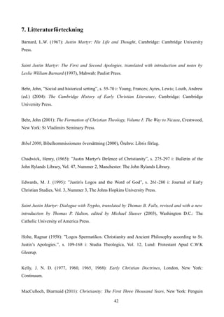 7. Litteraturförteckning
Barnard, L.W. (1967): Justin Martyr: His Life and Thought, Cambridge: Cambridge University
Press.
Saint Justin Martyr: The First and Second Apologies, translated with introduction and notes by
Leslie William Barnard (1997), Mahwah: Paulist Press.
Behr, John, ”Social and historical setting”, s. 55-70 i: Young, Frances; Ayres, Lewis; Louth, Andrew
(ed.) (2004): The Cambridge History of Early Christian Literature, Cambridge: Cambridge
University Press.
Behr, John (2001): The Formation of Christian Theology, Volume I: The Way to Nicaea, Crestwood,
New York: St Vladimirs Seminary Press.
Bibel 2000, Bibelkommissionens översättning (2000), Örebro: Libris förlag.
Chadwick, Henry, (1965): ”Justin Martyr's Defence of Christianity”, s. 275-297 i: Bulletin of the
John Rylands Library, Vol. 47, Nummer 2, Manchester: The John Rylands Library.
Edwards, M. J. (1995): ”Justin's Logos and the Word of God”, s. 261-280 i: Journal of Early
Christian Studies, Vol. 3, Nummer 3, The Johns Hopkins University Press.
Saint Justin Martyr: Dialogue with Trypho, translated by Thomas B. Falls, revised and with a new
introduction by Thomas P. Halton, edited by Michael Slusser (2003), Washington D.C.: The
Catholic University of America Press.
Holte, Ragnar (1958): ”Logos Spermatikos. Christianity and Ancient Philosophy according to St.
Justin’s Apologies.”, s. 109-168 i: Studia Theologica, Vol. 12, Lund: Protestant Apud C.W.K
Gleerup.
Kelly, J. N. D. (1977, 1960, 1965, 1968): Early Christian Doctrines, London, New York:
Continuum.
MacCulloch, Diarmaid (2011): Christianity: The First Three Thousand Years, New York: Penguin
42
 
