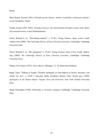 Books.
Marc-Wogau, Konrad (1991): Filosofin genom tiderna: Antiken, medeltiden, renässansen (texter i
urval), Stockholm: Thales.
Nordin, Svante (1995, 2003): Filosofins historia: Det västerländska förnuftets äventyr från Thales
till postmodernismen, Lund: Studentlitteratur.
Norris, Richard A. Jr., ”Articulating identity”, s. 71-90 i: Young, Frances; Ayres, Lewis; Louth,
Andrew (ed.) (2004): The Cambridge History of Early Christian Literature, Cambridge: Cambridge
University Press.
Norris, Richard A. Jr., ”The Apologists”, s. 36-44 i: Young, Frances; Ayres, Lewis; Louth, Andrew
(ed.) (2004): The Cambridge History of Early Christian Literature, Cambridge: Cambridge
University Press.
Osborn, Eric Francis (1973): Justin Martyr, Tübingen: J. C. B. Mohr (Paul Siebeck).
Rajak, Tessa, ”Talking at Trypho: Christian Apologetic as Anti-Judaism in Justin's Dialogue with
Trypho the Jew”, s. 59-80 i: Edwards, Mark; Goodman, Martin; Price, Simon (ed.) (1999):
Apologetics in the Roman Empire: Pagans, Jews and Christians, New York: Oxford University
Press.
Stead, Christopher (1994): Philosophy in Christian Antiquity, Cambridge: Cambridge University
Press.
43
 