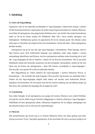 1. Inledning
1.1 Syfte och frågeställning
Uppsatsens syfte är att undersöka användandet av logos-begreppet i tidig kristen teologi i relation
till den historiska kontexten. Jag kommer att inrikta mig på logos-kristologin hos Justinus Martyren,
som hörde till apologeterna, den grupp kristna författare som i sina skrifter försvarade kristendomen
under en tid då de kristna utsattes för förföljelser. Man ville i dessa skrifter, apologier, visa
felaktigheten i förföljelserna genom att argumentera för att de saknade grund. Det riktades också
olika typer av filosofisk och religiös kritik mot kristendomen vid den här tiden, vilken apologeterna
försökte bemöta.
Apologeterna tog på ett nytt sätt upp logos-begreppet i kristendomen. Detta begrepp, med en
lång historia inom såväl hellenistiskt tänkande som judendom, hade redan tidigare i kristna
sammanhang identifierats med Kristus, men hos apologeterna utarbetas denna kristologi på ett nytt
sätt. Logos-begreppet får här en funktion i arbetet för att försvara kristendomen. Det är just detta
förhållande mellan den historiska situationen och den teologiska verksamheten, mellan de hot som
riktas mot de kristna och apologeternas, i detta fall Justinus, användande av logos-begreppet i
försvarssyfte, som jag har för avsikt att undersöka närmare.
Min frågeställning är: Vilken funktion får logos-begreppet i Justinus Martyrens försvar av
kristendomen – hur använder han detta begrepp i försvarssyfte? Jag kommer att undersöka detta i
relation till hur logos-begreppet tidigare hade tolkats och använts inom hellenistisk filosofi,
judendom och kristendom, för att komma fram till hur Justinus tolkning och användning skiljer sig
från dessa. Hur omtolkar han begreppet för att uppnå sitt syfte?
1.2 Avgränsning
Som redan framgått, är det apologeterna som grupp och Justinus Martyren som enskild författare
som jag har valt att inrikta mig på. Förutom utläggningen av Justinus tolkning av logos-begreppet i
förhållande till hans apologetiska arbete, tillkommer redogörelser för de tidigare tankegångar och
den aktuella kontext som är relevanta för undersökningen.
1.3 Material
Den primärlitteratur jag använt mig av är Justinus Martyrens första och andra apologi samt hans
Dialog med juden Tryfon. Vad gäller apologierna, är det som kallas för Andra apologin troligtvis ett
5
 