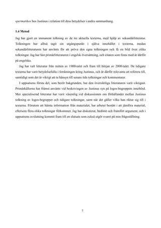 spermatikos hos Justinus i relation till dess betydelser i andra sammanhang.
1.4 Metod
Jag har gjort en immanent tolkning av de tre aktuella texterna, med hjälp av sekundärlitteratur.
Tolkningen har alltså tagit sin utgångspunkt i själva innehållet i texterna, medan
sekundärlitteraturen har använts för att pröva den egna tolkningen och få en bild över olika
tolkningar. Jag har läst primärlitteraturen i engelsk översättning, och citaten som finns med är därför
på engelska.
Jag har valt litteratur från mitten av 1900-talet och fram till början av 2000-talet. De tidigare
texterna har varit betydelsefulla i forskningen kring Justinus, och är därför relevanta att referera till,
samtidigt som det är viktigt att ta hänsyn till senare tids tolkningar och kommentarer.
I uppsatsens första del, som berör bakgrunden, har den översiktliga litteraturen varit viktigast.
Primärkällorna har främst använts vid beskrivingen av Justinus syn på logos-begreppets innebörd.
Mer specialiserad litteratur har varit väsentlig vid diskussionen om förhållandet mellan Justinus
tolkning av logos-begreppet och tidigare tolkningar, samt när det gäller vilka han riktar sig till i
texterna. Förutom att hämta information från materialet, har arbetet bestått i att jämföra material,
eftersom flera olika tolkningar förkommer. Jag har diskuterat, bedömt och framfört argument, och i
uppsatsens avslutning kommit fram till en slutsats som också utgör svaret på min frågeställning.
7
 
