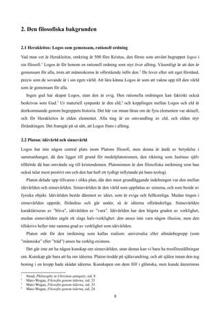 2. Den filosofiska bakgrunden
2.1 Herakleitos: Logos som gemensam, rationell ordning
Vad man vet är Herakleitos, omkring år 500 före Kristus, den förste som använt begreppet logos i
sin filosofi.1
Logos är för honom en rationell ordning som styr över allting. Väsentligt är att den är
gemensam för alla, trots att människorna är oförstående inför den.2
De lever efter sitt eget förstånd,
precis som de sovande är i sin egen värld. Att lära känna Logos är som att vakna upp till den värld
som är gemensam för alla.
Ingen gud har skapat Logos, utan den är evig. Den rationella ordningen kan faktiskt också
beskrivas som Gud.3
Ur materiell synpunkt är den eld,4
och kopplingen mellan Logos och eld är
återkommande genom begreppets historia. Det här var innan läran om de fyra elementen var aktuell,
och för Herakleitos är elden elementet. Alla ting är en omvandling av eld, och elden styr
förändringen. Det framgår på så sätt, att Logos finns i allting.
2.2 Platon: idévärld och sinnevärld
Logos har inte någon central plats inom Platons filosofi, men denna är ändå av betydelse i
sammanhanget, då den ligger till grund för medelplatonismen, den riktning som Justinus själv
tillhörde då han omvände sig till kristendomen. Platonismen är den filosofiska inriktning som han
också talar mest positivt om och den har haft ett tydligt inflytande på hans teologi.
Platon delade upp tillvaron i olika plan, där den mest grundläggande indelningen var den mellan
idévärlden och sinnevärlden. Sinnevärlden är den värld som uppfattas av sinnena, och som består av
fysiska objekt. Idévärlden består däremot av idéer, som är eviga och fullkomliga. Medan tingen i
sinnevärlden uppstår, förändras och går under, så är idéerna oföränderliga. Sinnevärlden
karaktäriseras av ”bliva”, idévärlden av ”vara”. Idévärlden har den högsta graden av verklighet,
medan sinnevärlden utgör ett slags halv-verklighet: den anses inte vara någon illusion, men den
tillskrivs heller inte samma grad av verklighet som idévärlden.
Platon står för den inriktning som kallas realism: universalia eller allmänbegrepp (som
”människa” eller ”träd”) anses ha verklig existens.
Det går inte att ha någon kunskap om sinnevärlden, utan denna kan vi bara ha trosföreställningar
om. Kunskap går bara att ha om idéerna. Platon trodde på själavandring, och att själen innan den tog
boning i en kropp hade skådat idéerna. Kunskapen om dem föll i glömska, men kunde återerinras
1
Stead, Philosophy in Christian antiquity, sid. 8
2
Marc-Wogau, Filosofin genom tiderna, sid. 23
3
Marc-Wogau, Filosofin genom tiderna, sid. 25
4
Marc-Wogau, Filosofin genom tiderna, sid. 24
8
 